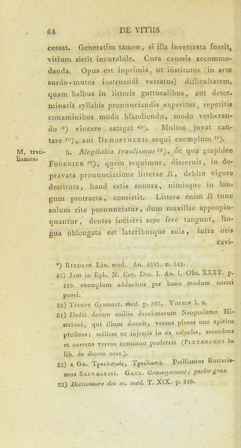 IYT. trau- lismus. cessat. Generatlm tamen, si illa inveterata fuerit, vitium sistit incurabile. Cura caussis accommo- danda. Opus est inprimis, ut iilstilutor (in arte surdo-mutos instruendi versatus) difficultatem, quam balbus in litteris gutturalibus, aut deter- minatis syllabis pronunciandis experitur, repetitis conaminibus modo blandiendo, modo verberan- do *) vincere satagat 49), Mullos juvat can- tare s°), aut Demosthenis sequi exemplum Sl). 5. Mogilctlia traulismus sz), de qua graphice Fou RNiEit53), quem sequimur, disseruit, in de- pravata pronunciatione litterae Fl , debito vigore destituta, liaud satis sonora, nimisque in lon- gum protracta , consistit. Littera enim 1l tunc solum rite pronunciatur, dum maxillae appropin- quantur, dentes incisivi sese fere tangunt, lin- gua oblongata est lateribusque suis, intra oris cavi- * *) Riedlin Lin. med. An. 1695. P- 341. 49) Jam in Eph. N. Cur. Dec. I. An. *. Obs. XXX\ . p. ' iiQ. exemplum adducitur per liunc modum curati pueri. 50) Tissot Gymnast. med. p. 30T. Voisin 1. c. 51) Dedit decem millia drachmarum Neoptolemo Hi- strioni, qui illum docuit, versus plures uno spiritu proferre; scilicet ut injectis in os calculis, ascendens et currens versus continuo proferret (Pldtarchus in lib. de decem orat.). 62) a Gn. T^vXiepbf, TgauWijr. Psellismus Rottaci.- mus Sauvagesii. Gall. Grasseyement; parier gras. 53) Diclionaire des sc. med. T. XlX. p. 310.