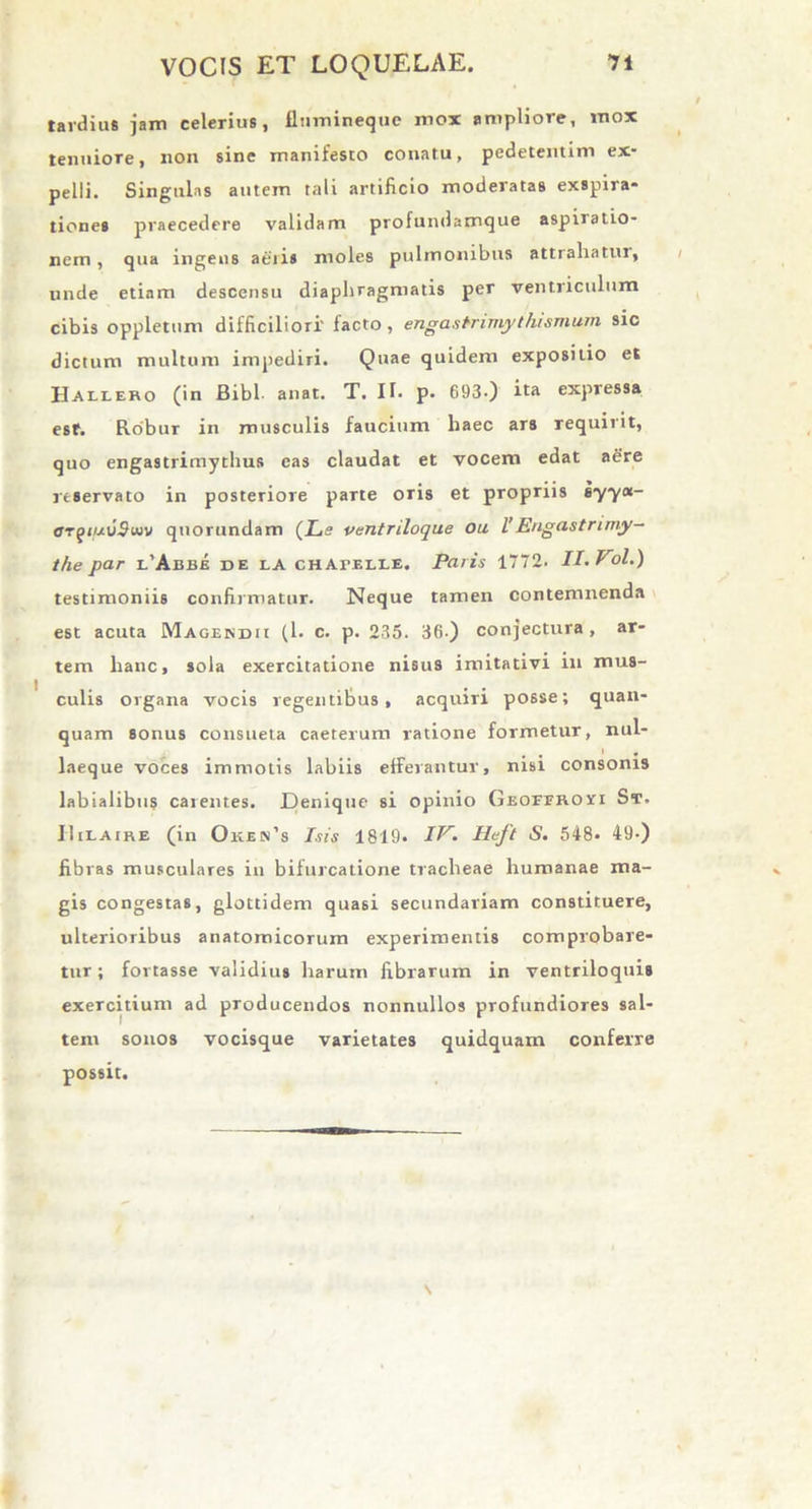 tardius jam celerius, fiiimineque mox ampliore, mox tenuiore, non sine manifesto conatu, pedetentim ex- pelli. Singulas autem tali artificio moderatas exspira* tiones praecedere validam profundamque aspiratio- nem, qua ingens aeris moles pulmonibus attrahatur, unde etiam descensu diaphragmatis per ventriculum cibis oppletum difficiliori' facto, engastrimythismum sic dictum multum impediri. Quae quidem expositio et Hallero (in Bibi- anat. T. IT. p. 693-) ita expressa esf. Robur in musculis faucium haec ars requirit, quo engastrimythus eas claudat et vocem edat aere reservato in posteriore parte oris et propriis 67yot- OTf)ifj.v9uiv quorundam (Ls ventriloque ou l’ Engastrimy- the par l’Aebe de la chApelle. Paris 1772. II.Vol.) testimoniis confirmatur. Neque tamen contemnenda est acuta Magendii (l. c. p. 235. 36) conjectura, ar- tem hanc, sola exercitatione nisus imitativi 111 mus- culis organa vocis regentibus, acquiri posse; quan- quam sonus consueta caeterum ratione formetur, nul- laeque voces immotis labiis efferantur, nisi consonis labialibus carentes. Denique si opinio GEOEERori St. IIilaire (in Oken’s Isis 1819. IV. Heft S. 548- 49-) fibras musculares in bifurcatione tracheae humanae ma- gis congestas, glottidem quasi secundariam constituere, ulterioribus anatomicorum experimentis comprobare- tur; fortasse validius harum fibrarum in ventriloquis exercitium ad producendos nonnullos profundiores sal- tem sonos vocisque varietates quidquam conferre possit.