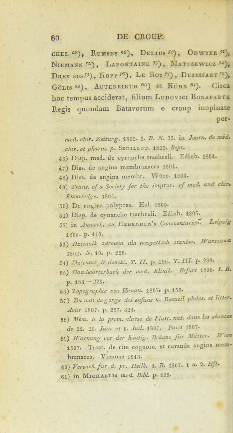 ckel i»8), Rumsey «), Delius f0) , Odwyeb j1), Niemann y2) , Lafostaine JJ) , Matusewicz “), Drey sig”), Kofpf6), Le Roy”), Desessart^), Golis59), Autenrieth 6o) et Klhn 6l). Circa lioc tempus acciderat, filium Ludovici Bonaparte Regis quondam Batavorum e croup inopinate per- mcd. chir. Zeiturg. 1812- 2. B. N. 35. in Journ. de med. c/iir. et pharm. p. Sedillot. 1812. Sept. 46) Disp. med. de cynanche tracheali. Edinb. 1804. 47) Diss. de angina membranacea 1804. 48) Diss. de angina membr. Wurc. 1804. 49) Trans, of a Society for the improv. of med. and clur. Knuwledge. 1804. 50) De angina polyposa. Hal. 1805. 51) Disp. de cynanche tracheali. Edinb. 1805. 52) in Anmerk. zu Hebebden’s Commenlarien. Lefzig 1805. p. 440. 53) Dziennik zdrowia dia wszystkich stanbw. Tl arszawa 1802- N. 10. p. 228. 54) Dziennik mienski. T. II. p. 196. T. III• p- 280. 55) Handworterbuch der med. Klinik. Erfurt 1806. I. B. p. 183 — 229. 56) Topographie von Ilanau. 1807» p. 156. 57) Da mal degorge des enfans v. Recueil philos. et litter. Aoiit 1807- p. 257. 321. 58) Mem. a la prem. classe de l’inst. nat. dans les scances de 22. 29. Juin et 6. Juil. 1807. Paris 180.* 59) Warnung vor der hautig. Brdunc fur lilntter. Ii ien 1807. Tract. de rite cognosc. et curanda angina mem- branacea. Viennae 1S13- 60) Versuch fur d. pr. lleilk. 1. B. 1307- 1 “• 2. Uft. 61) in Michaelis med. Bibi. p. 105.