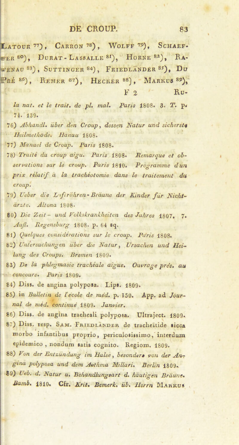 Hatour77), Carron78), Wolff 79), Schaef- fer eo), Durat - Lassalle 8I), Horne82), Ra- WENAU83), SuTTINGER 84) , FRIEDL AND ER 85) , Du Pre 86), Redier 87), Heciier 88), Markub 89), F 2 Ru. la nat. et le trait. de pl. mal. Parts 1808. 3- T. p« 74. 139. 76) Abhandl. uber den Croup, dessen Natur und sicherste Heilmethode. Hanau 1808. 77) Manuel de Croup. Paris 1808. 78) Traite du croup aigu. Paris 1808. Remarque et ob- servatione sur le croup. Paris 1810. Programme dun prix relatif d la tracheotomie dans le traiternent du croup. i 79) Ueber die L ifirohrcn- Braune der Kinder fur Nicht- drzte. Altona 1808- 80) Die Zeit- und Folkskrankheiten des Jahres 1807. 7. Aujl. Regensburg 1808. p. 64 8q. 81) Quelques considerations sur le croup. Paris 1808. 82) Untersuchungen uber die Natur, Ursachen und Hei- lung des Croups. llremen 1809- 83) De la phlegmasie tracheale aigue. Ouvrage pres. au concours. Paris 1809. 84) Diss. de angina polyposa. Lips. 1809. 85) in Bulletin de l'e cole de med. p. 450. App. ad Jour- • i nal de med. continue 1809. Janvier. 86) Diss. de angina tracheali polyposa. Ultraject. 1809. 8') Diss. resp. Sam. Friedlander de tracheitide sicca l morbo infantibus proprio, periculosissimo, interdum epidemico , nondum satis cognito. Regiom. 1809. 88) Von der Entziindung irn Ilalse, besonder» von der An- gina polyposa und dem. Avthma Miliari. Berlin 1809. 89) Ueb. d. Natur u. Behandlungsart d. hautigen Braune. Batnb. 1810. Cfr. Krit. Bemerk. iib. Herrn Mahkus
