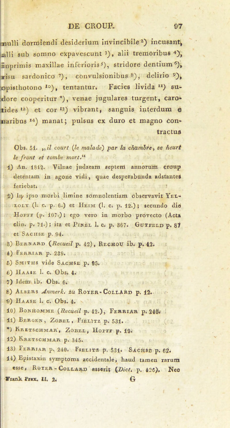 Tiulli dormiendi desiderium invincibile2) incusant* alii sub somno expavescunt 3), alii tremoribus4), inprimis maxillae inferioris5), stridore dentium 6), risu sardonico 7), convulsionibus8), delirio 9), opisthotono l0), tentantur. Facies livida ri) su- dore cooperitur*), venae jugulares turgent, caro- tides ,2) et cor I3) vibrant, sanguis interdum e naribus I4) manat; pulsus ex duro et magno con- tractus Obs. 51. ,, it court (le mala de) par la chambre, se heurt le front et tombe mort.lt 1) An. 1812. Yilnae judaeam septem annorum croup detentam in agone vidi, quae desperabunda adstantes feriebat* T 2) Ity ipso morbi limine somnolentiam observavit Yee- toLY (1. c. p. 6.) et Heim (1. c* p. 12.) ; secundo diei Hofef (p. 107-); ego vero in morbo provecto (Acta clin. p* 71.); ita et Pikel 1. c. p. 367. Gutfeld p. 87 et Saciise p. 94. 8) Bernard (Recueil p. 42), RechoU ib. p. 42. 4) Febriar p. 239. 5) Smiths vide Sachse p. 95. 6) Haase 1. c* Obs. 4. 7) Idem ib. Obs. 6* 8) Albers Anmerk. iu Rover* ColeARd p. 12* 9) IIaase 1. c. Obs. 4. 10) Bouhomme (Recueil p. 42.), FerriAR p. 240* 11) Bergen, Zobel, Fielitz p. 531. *) Kretschmar', Zobel, Hopff p. 19* 12) Kretschmar p. 345. 13) Ferriar p. 240. Fielitz p. 531* SacUse p. 62. 14) Epistaxin symptoma accidentale, haud tamen rarum esse, Roter - Collard asserit (Dic/, p, 426), Neo JTrank Frax. II, 2, G l