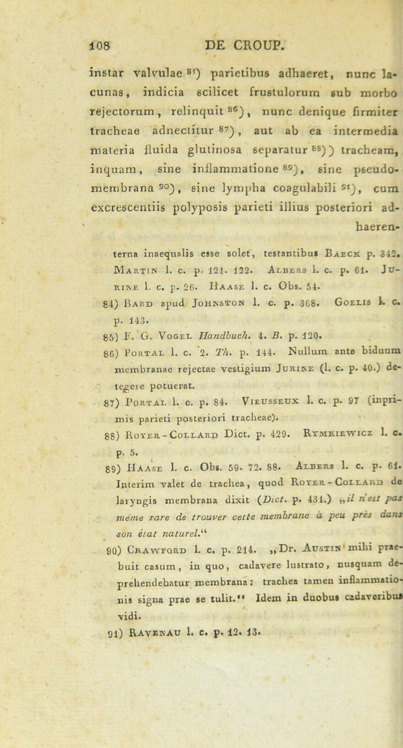 instar valvulae 85) parietibus adhaeret, nunc la- cunas, indicia scilicet frustulorum sub morbo rejectorum, relinquit86), nunc denique firmiter tracheae adnectitur 87) , aut ab ea intermedia materia fluida glutinosa separatur88)) tracheam, inquam, sine inflammatione89), sine pseudo- membrana90), sine lympha coagulabili 9I), cum excrescendis polyposis parieti illius posteriori ad- haeren- terna inaequalis esse solet, testantibui Baeck p. 342. Martin 1. c. p. 121. 122. Albers 1. c. p. 61. Jir— rine 1. c. p. 26. IIaase 1. c. Obs. 54. 84) Bard apud Johkston 1. c. p. 3G8. Goeeis 1. c. p. 143. 85) F. G. Vogel Ilandbuch. 4. B. p. 120. 86) Portal 1. c. ‘l. Th. p. 144. Nullum ante biduum membranae rejectae vestigium Jurine (1. c. p. 40.) de- tegere potuerat. 87) Portal 1. c. p. 84. Vieusseux 1. c. p. 97 (inpri- mis parieti posteriori tracheae). 88) Rover -Collard Dict. p. 429- Rv.mkiewicz 1. c. p. 5. 89) IIaase 1. c. Obs. 59- 72. 88. Albers 1. c. p. 61. Interim valet de trachea, quod Rover - Collabi» de laryngis membrana dixit (Dict. p. 431.) ,,iln.est pas menie rare de trouver celte memhrane a peu pres dans son etat naturel.li 9Q) Crawfqrd 1. c, p. 214. „Dr. Austin mihi prae- buit casum, in quo, cadavere lustrato, nusquam de- prehendebatur membrana • trachea tamen inflammatio- nis signa prae se tulit.*1 Idem in duobus cadaveribus vidi. 91) Ravbkau 1. c. p. 12. 13.