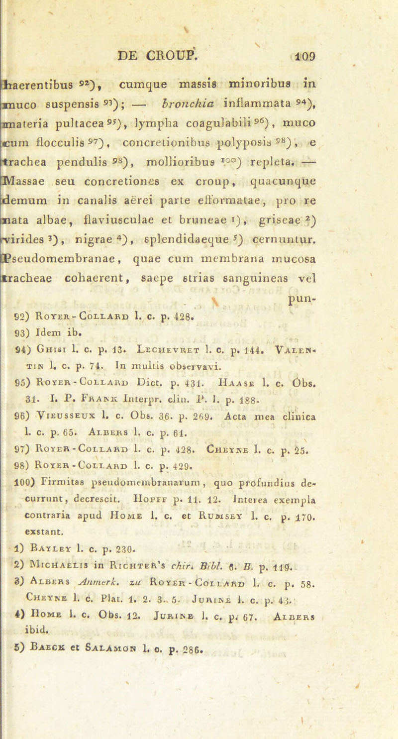 ■x DE CROUP. 109 haerentibus 92), cumque massis minoribus in xnuco suspensis93); — bronchia inflammata94), imateria pultacea95), lympha coagulabili96), muco cum flocculis97), concretionibus polyposis98), e trachea pendulis93), mollioribus *°°) repleta. — IVlassae seu concretiones ex croup, quacunque demum in canalis aerei parte efformatae, pro re nata albae, flaviusculae et bruneaei), griseae2) •virides3), nigrae4), splendidaeque s) cernuntur. Pseudomembranae, quae cum membrana mucosa tracheae cohaerent, saepe strias sanguineas vel V Pun* 82) Rover- Coiiabd 1. c. p. 428. 93) Idem ib. 94) Ghisi 1. c. p. 13. Lechevret 1. c. p. 144. Valen- tin 1. c. p. 74. In multis observavi. 95) Rover -Collard Dict. p. 431. Haase 1. c. Obs. 31. I. P. Frakk Interpr. clin. P. I. p. 188- 96) Vieusseux 1. c. Obs. 36. p. 269. Acta mea clinica 1. c. p. 65. Albers 1. c. p. 61. 97) Rover-Collard 1. c. p. 428. Chevke I. c. p. 25. 98) Rover-Collard 1. c. p. 429. 100) Firmitas pseudomeiubranarum , quo profundius de- currunt, decrescit. HoprE p. 11. 12. Jnterea exempla contraria apud Home 1. c. et Rumsey 1. c, p. 170. exstant. . _ t o 1) Baylei* 1. c. p. 230. 2) MicHaeeis in RichteR’s chir. Bibi. 6. E. p. lig. 3) Albers A/irnerh. iu Rover - Collard 1. c. p. 58. Chevne 1. c. Piat. 1. 2. 3.-5. Juribe 1. c. p. 43. 4) Home 1. c. Obs. 12. Jurieb 1. c. p. 67. Albers ibid. 5) Baeck et Salamon 1, c. p. 286. t