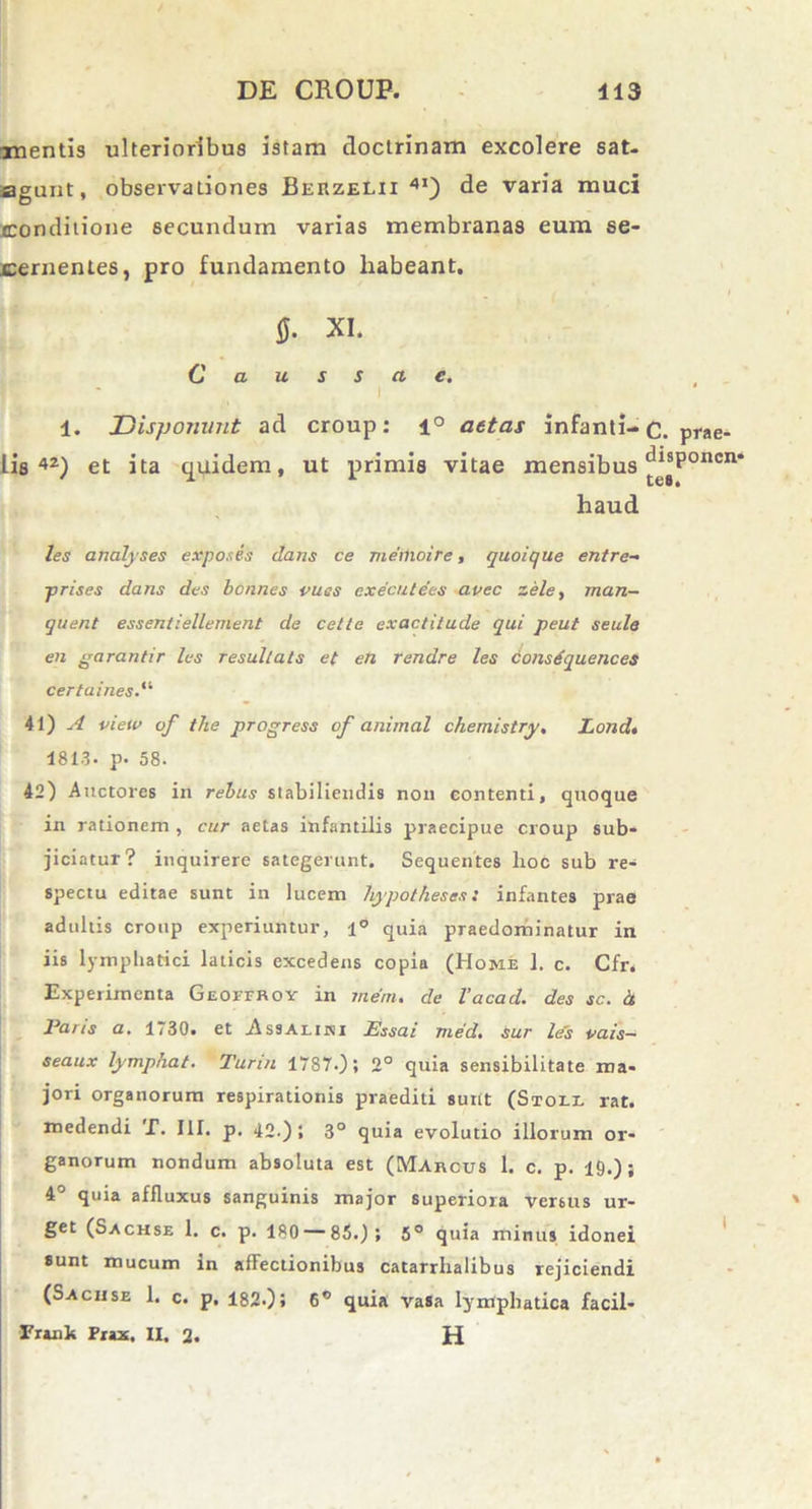 mentis ulterioribus istam doctrinam excolere sat- agunt, observationes Berzelii 4I) de varia muci conditione secundum varias membranas eum se- cernentes, pro fundamento liabeant, fi. XI. Causscte. 1. Disponunt ad croup: i° aetas infanti- lis42) et ita quidem, ut primis vitae mensibus haud les analyses expones dans ce memoire, quoique entre- prises dans des bcnnes vucs executees avec zele, man- quent essentiellement de cette exactitude qui peut seule en garantir les resullats et en rendre les consdquences certaines.'1 41) A view of tlie progress of animal chemistry. Lond. 1813. p- 58. 42) Auctores in rebus stabiliendis non eontenti, quoque in rationem , cur aetas infantilis praecipue croup sub- jiciatur? inquirere sategerunt. Sequentes lioc sub re- spectu editae sunt in lucem hypotheses: infantes prae adultis croup experiuntur, 1° quia pTaedominatur in iis lymphatici laticis excedens copia (Home ]. c. Cfr. Experimenta Geoffroy in rnem. de Vacad. des sc. d Parts a. 1730, et ssaeiivi Essai jned. Sur les vais— seaux lymphat. Turin 1787.); 2° quia sensibilitate ma- jori organorum respirationis praediti surit (Stoll rat. medendi T. III. p. 42.); 3° quia evolutio illorum or- ganorum nondum absoluta est (Marcus 1. c. p. 19.); 4° quia affluxus sanguinis major superiora versus ur- get (Sachse 1. c. p. 180 — 85.); 5° quia minus idonei sunt mucum in affectionibus catarrhalibus rejiciendi (Sachse 1. c. p. 182.), 6° quia vasa lymphatica facil- Frank Prax. II. 2. H