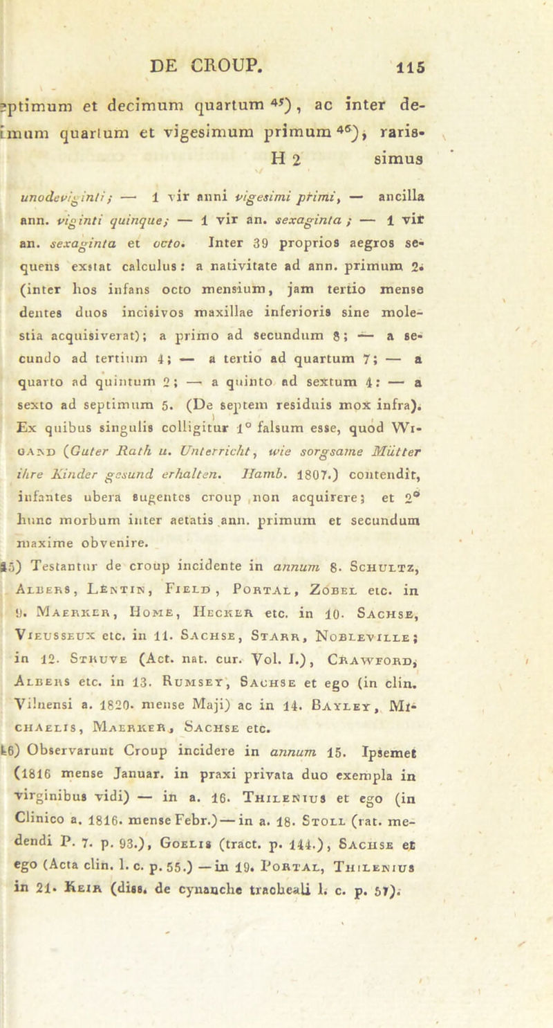 sptimum et decimum quartum 4J) 1 ac inter de- imum quarlum et vigesimum primum4®), raris- H 2 simus unodeviginti/ —• 1 vir anni vigesimi primi, — ancilla ann. viginti quinque; — 1 vir an. sexaginta ; — 1 vit an. sexaginta et octo. Inter 39 proprios aegros se- quens exstat calculus: a nativitate ad ann. primum 2- (inter hos infans octo mensium, jam tertio mense dentes duos incisivos maxillae inferioris sine mole- stia acquisiverat); a primo ad secundum 8; — a se- cundo ad tertium 4} — a tertio ad quartum 7; — a quarto ad quintum 2; —'a quinto ad sextum 4: — a sexto ad septimum 5. (De septem residuis mox infra). Ex quibus singulis colligitur 1° falsum esse, quod Wi- oakd (Guter Rath u. Unterricht, ivie sorgsame Miitter ihre Kinder gesund erhalten. Ifamb. 1807.) contendit, infantes ubera sugentes croup non acquirere; et 2* hunc morbum inter aetatis ann. primum et secundum maxime obvenire. 45) Testantur de croup incidente in annum. 8- Schultz, Aibers, LEntin, Field , Portal, Zobel etc. in 9. Maerker, Home, Hecker etc. in 10- Sachse, Vieusseux etc. in 11. Sachse, Starr, Nobleville; in 12. Sxruve (Act. nat. cur. Vol. I.), Crawford^ Albers etc. in 13. Rumsey, Sachse et ego (in clin. Viluensi a. 1820. mense Maji) ac in 14. Baxlet, Ml^ chaelis, Maerker, Sachse etc. fc6) Observarunt Croup incidere in annum 15. Ipsemet (1816 mense Januar. in praxi privata duo exempla in virginibus vidi) — in a. 16. Thilenius et ego (in Clinico a. 1816. mense Febr.)—in a. 18. Stoll (rat. me- dendi P. 7. p. 93.), Goelis (tract. p. 144.), Sachse et ego (Acta clin. 1. c. p. 55.) — Ln 19. Portal, Thilenius in 21- Keir (diss. de cynanche tracheali 1. c. p. 57).-