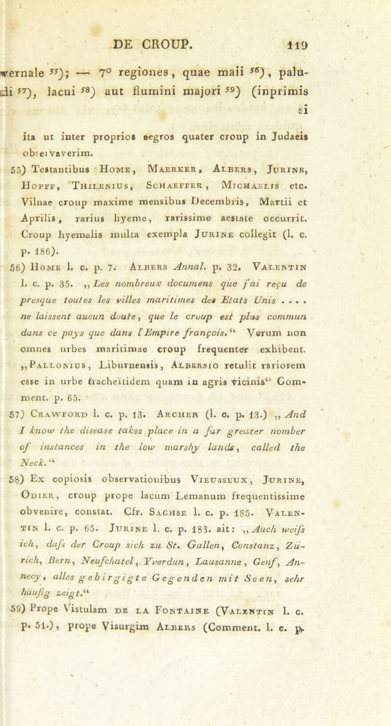 ▼ernale ss); — 7° regiones, quae maii s6), palu- di J7), lacui SB) aut flumini majori 59) (inprimis ei ita ut inter proprios aegros quater croup in Judaeis obtei vaverim. 55) Testantibus Home, Maerker, Axbers, Jurine, Hofef, Thilenius, Schaefeer , Michaexis etc. Vilnae croup maxime mensibus Decembris, Martii et Aprilis, rarius liyeme, rarissime aestate occurrit. Croup hyemalis multa exempla Jurijne collegit (1. c. p. 186). 56) Home 1. c. p. 7. Axbers Annal. p. 32. Vaxentin 1. c. p. 35. ,, Les nombreux documens que j ai regu de presque toutes les villes maritimes des Etats Unis .... ne laissent aucun duute, que le cmup est plus commun dans ce pays que dans l’ Enipi re franfois. “ Verum non omnes urbes maritimae croup frequenter exhibent. ,, Paxxon ius , Liburnensis, Axbersio retulit rariorem esse in urbe fracheitidem quam in agris vicinis“ Cora* ment. p. 65. 57) Craweord 1. c. p. 13. Archer (1. o. p. 13.) „ And I know the disease takes place in a far greater nomber of inslances in the low marshy lands, called the Neck. “ 58) Ex copiosis observationibus Vieusseux, Jurine, Odier, croup prope lacum Lemanum frequentissime obvenire, constat. Cfr. Sachse 1. c. p. 185- Vaxen- tin 1. c. p. 65. Jurine 1. c. p. 183. ait: „ Auch weifs ich, dafs der Crvup sich zu St. G a lien, Cunstanz, Zii- rtch, Bern, Neufchatel, Yverdun , Lausanne , Genf, An- necy, alles g e b i rg i g t e Gegenden mit Seen, sehr huufig zeigt.11 59) Prope \ istulam de ea Fontaine (Valxntin 1. c. p. 51.), prope Visurgim Albers (Comment. 1. c. p.