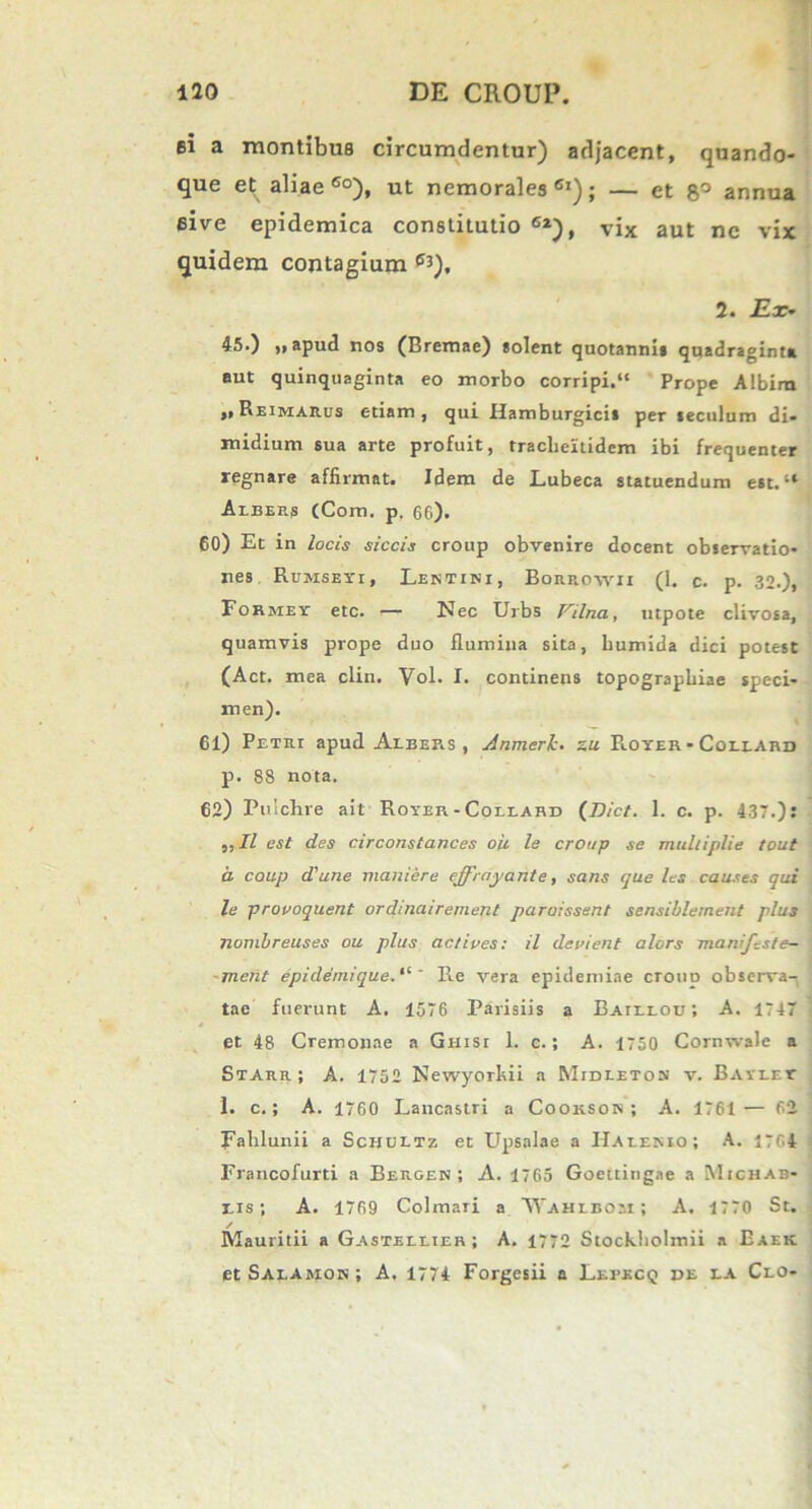 ei a montibus circumdentur) adjacent, quando- que et aliae60), ut nemorales61); — et 8° annua eive epidemica constitutio 6l), vix aut ne vix quidem contagium e3), 2. 2E.r- 45.) „ apud nos (Bremae) «olent quotanni» quadraginta aut quinquaginta eo morbo corripi.1' Prope Albiro ,, Reimarus etiam, qui Hamburgici» per «eculum di- midium sua arte profuit, tracheltidem ibi frequenter regnare affirmat. Idem de Lubeca statuendum est. Arbers (Com. p. 66). 60) Et in locis siccis croup obvenire docent observatio- nes RtrMSEi'i, Lentini, Borrowii (1. c. p. 32.), Formet etc. — Nec Urbs Vilna, utpote clivosa, quamvis prope duo flumina sita, bumida dici potest (Act. mea clin. Vol. I. continens topograpbiae speci- men). 61) Petri apud Alber.s , Anmerk. s« R.oyer - Collard p. 88 nota. 62) Pulchre ait Rover - Collard (Dict. 1. c. p. 437.): ,, II est des circonstances oii le croup se mulliplie tout a. coup d'une maniere effrnyante, sans que les causes qui le provoquent ordinairement paruissent sensiblement plus nombreuses ou plus actiues: il devient alors manifzste- meiit epidernique.“ * Re vera epidemiae ctoud observa- tae fuerunt A. 1576 Parisiis a Baieeou; A. 1747 et 48 Cremonae a Ghisi 1. c.; A. 1750 Cornwale a Starr; A. 1752 Newyorhii a Midletos v. Bavret 1. c.; A. 1760 Lancastri a Cookson; A. 1761— 62 Falilunii a Scuultz et Upsalae a IIalenio; A. 1764 Francofurti a Bergen; A. 1765 Goettingae a Michab- eis; A. 1769 Colmari a Wahibom ; A. 1770 St. / Mauritii a Gastellier; A. 1772 Stockbolmii a Eaek et Saeamos ; A. 1774 Forgesii a Lepecq pe ea Ceo-