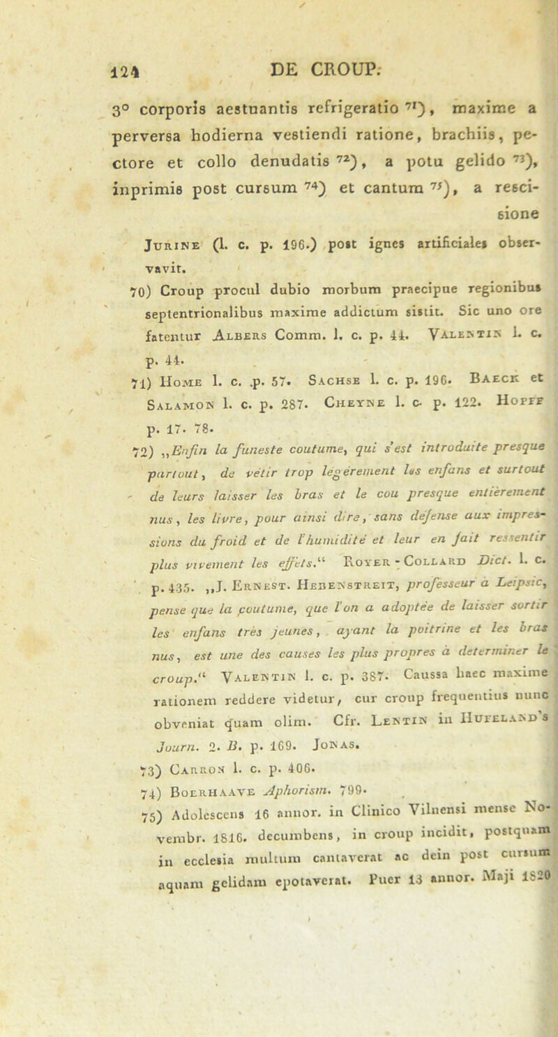 3° corporis aestuantis refrigeratio71), maxime a perversa hodierna vestiendi ratione, brachiis, pe- ctore et collo denudatis72), a potu gelido73), inprimi8 post cursum 74) et cantum 7!), a resci- 6ione Jurine (1. c. p. 196.) post ignes artificiales obser- vavit. 70) Croup procul dubio morbum praecipue regionibus septentrionalibus maxime addictum sistit. Sic uno ore fatentur Albers Comra. 1. c. p. 44. Valent** 1* c* p. 44. 71) Home 1. c. .p. 57. Sachse 1. c. p. 196. Baeck et Salamom 1. c. p. 287. Cheyne 1. c- p. 122. Horrr p. 17. 78. 72) „Enfn la funeste coutume, qui s’est mtroduite presque partout, de velir trop legerement las enfans et surtout - de leurs laisser les bras et le cou presque entierement nux, les livre, pour amsi dire, sans defense aux impres- sions du froid et de 1!humi di te et leur en Jait ressentir plus vivement les ejjets, RoyeR - Coleard Dict. 1. c. p.435. ,,J. ErNest. Hebenstrett, professeur a Leipstc, pense que la. coutume, que l’on a adoptee de laisser sortir les enfans tres Jeunes, ayant la poitnne et les bras nus, est une des causes les plus propres a determiner le croup,' Valentiis 1. c. p. 3S7. Caussa haec maxime rationem reddere videtur, cur croup frequentius nunc obveniat quam olim. Cfr. Lentin iu IIueelanx>'s Juurn. 2* E, p. 169. Jonas. 73) Carron 1. c. p. 406. 74) Boerhaave Aphorism. 799* 75) Adolescens 16 annor, in Clinico Vilnensi mense No- vembr. 1816. decumbens, in croup incidit, postquam in ecclesia multum cantaverat ac detn post cursum aquam gelidam epotaverat. Puer 13 annor. Maji 1820