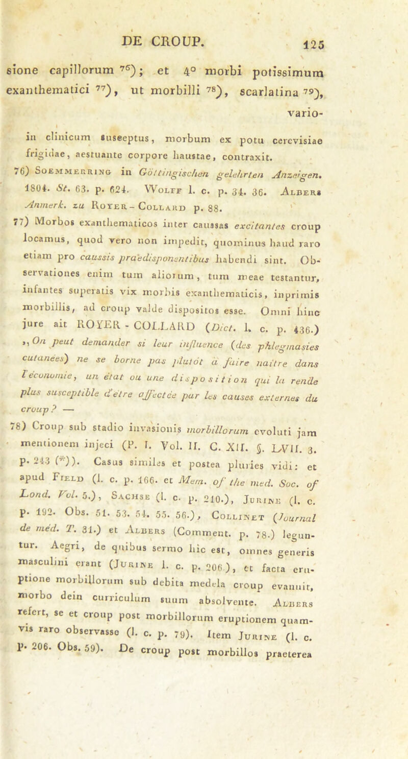 sione capillorum 76); et 4° morbi potissimum exanthematici 77), ut morbilli 7a), scarlatina7»), vario- in clinicum suseeptus, morbum ex potu cercvisiae frigidae, aestuante corpore haustae, contraxit» 76) Soemmerring in Goitingischen gelehrten Anzeigen. 1804. St. 63. p. 624. Wolff 1. c. p. 34» 36» Alber* Anmerk. zu Roter -Coliakd p. 88. 77) Morbos exanthematicos inter caussas excitantes croup locamus, quod vero non impedit, quominus haud raro etiam pro caussis praedisponentibus habendi sint. Ob- servationes enim tum aiioium, tum meae testantur, infantes superatis vix morbis exanthematicis, inprimis morbillis, ad croup valde dispositos esse. Omni hinc jure ait ROYER - COI.LARD (Dict. 1. c. p. 436.) ,, O/i peut demander si Icur injluence (des phlegmasies cu/anees) ne se borne pas plutot a Jaire liaitre dans lecununue, un e/at ou une dispositiori qui la rende plus susceptible d’elre offectce par les causes exlernes du croup? — ,8) Croup sub stadio invasionis morbillorum evoluti jam mentionem injeci (P. 1. Vol. II. C. Xlf. 5. L,VU. 3. p. 243 (*)). Casus similes et postea pluries vidi; et apud Field (1. c. p. 166. et Mern. of the med. Soc. of Lond. Vol. 5.), Sachs e (1. c. p. o10.), JURIW1! (|. c p. 192. Obs. 51. 53. 54. 55. 56.), Collinet (Journal de med. T. 31.) et Albers (Comment. p. 78.) legun- tur. Aegri, de quibus sermo hic est, omnes generis masculini erant (Jurine 1. c. p. 206 )j „ facta eru. ptione morbillorum sub debita medela croup evanuit, morbo dein curriculum suum absolvente. Albers refert, se et croup post morbillorum eruptionem quam- vis raro observasse (I. c. p. 79). Item Jur1se (1. c. P- 206. Obs. 59). De croup post morbillos praeterea