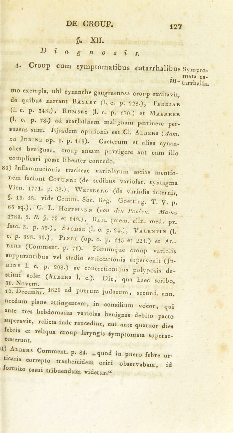 127 OSIS. $. XII. D i a g 1. Croup cum symptomatibus catarrhalibus Sympto- . mata ca- ln~ tarrhalia. mo exempla, ubi cynanche gangraenosa croup excitavit, dc quibus narrant Bayiev (1, c. p. 228-), Feiuuar (1- c. p. 243.)» Rumsey (1. c. p. 4 70.) et Maehkir (1. c. p. 78.) ad scarlatinam malignam pertinere per- suasus sum. Ejusdem opinionis est Cl. Aleers (Anm. 2“ ^URrN:E °P- c. p. I4g). Caeterum et alias cynan- ches benignas, croup ansam porrigere aut cum illo complicari posse libenter concedo. 80) Inflammationis tracheae variolarum sociae mentio- nem faciunt Cotukm (de sedibus variolar. symagma Vien. 1//1. p. 38.), W risberg (de variolis internis, 5- 16. 18. vide Comm. Soc. Reg. Goetting. T. V. p. 6G sq.), C. L. Hoftkakb (von den Pocken. Mamz 1/89. 2.2?. §. ,5 et 649.), Reil (mem. clin. med. pr. fC' 3‘ P- 'r>5-^ S^CHSE (!- <=• P- 24.), VAtEMTIH (!.' C- P- 398. 99.), Pinel (op. c. p. H5 et 221.) et Al- BIRS (Comment. p. 76). Plerumque croup variolis suppurantibus vel stadio exsiccationis supervenit (J„- ^ RINE 1. c. p. 208•) ac concretionibus polyposis de- stitui solet (Albers 1. c.). Die nna 1. • » 30. Novem, ' ’ S 1‘aeC SCnbo’ 12. Decembr. 1820 at^ puerum judaeum, secund. ann. necdum plane attingentem, in consilium vocor, qui ante tres hebdomadas variolas benignas debito pacto superavit, relicta inde raucedine, cui ante quatuor dies e ns et reliqua croup laryngis symptomata superac- cesserunt. ‘»> AtM*, Comment. p. „q„od in p„ro flbre , * eorrepto mohemdem oriri ob.erv.b™, id 101 tuito casui tribuendum videtur.»