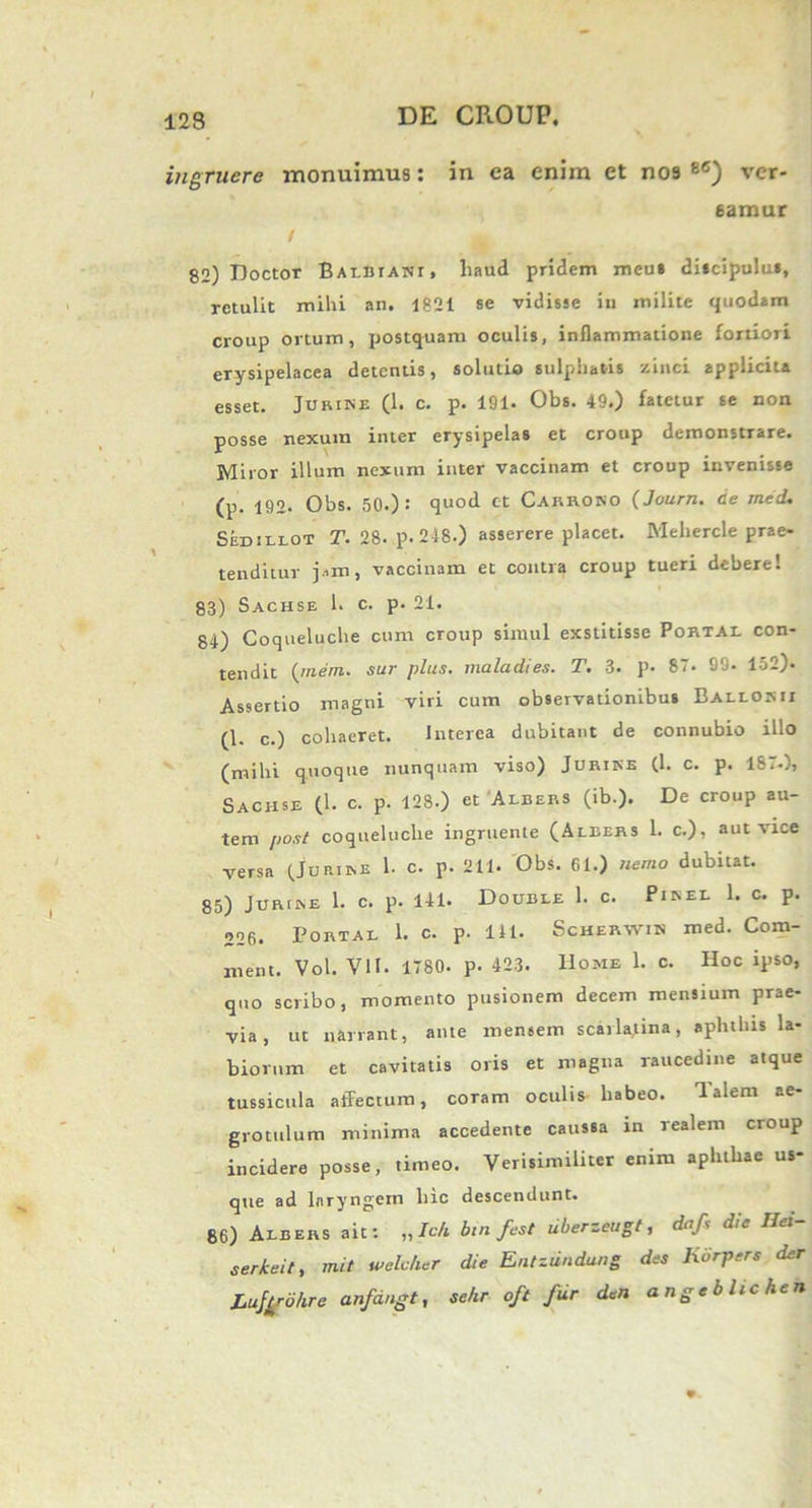 123 DE CROUP. ingruere monuimus: in ea enim et nos 86) ver- eamur / 82) Doctor Balbiani, haud pridem meua discipulus, retulit mihi an. 1821 se vidisse iu milite quodam croup ortum, postquam oculis, inflammatione fortiori erysipelacea detentis, solutio sulphatis zinci applicita esset. Jurire (1. c. p. 191. Obs. 49.) fatetur se non posse nexum inter erysipelas et croup demonstrare. Miror illum nexum inter vaccinam et croup invenisse (p. 192. Obs. 50.): quod et Carrono (Journ. de mecL Sedillot T. 28- p. 2=18.) asserere placet. Mehercle prae- tenditur j.un, vaccinam et contra croup tueri debere! 83) Sachse 1. c. p. 21. 84) Coqueluche cum croup simul exstitisse Portal con- tendit (me/re. sur plus, maladies. T. 3. p. 87. 99- 152). Assertio magni viri cum observationibus Ballokii (1. c.) cohaeret. Interea dubitant de connubio illo (mihi quoque nunquam viso) Jurire (h c. p. 187.), Sacjise (1. c. p. 128.) et Albers (ib.). De croup au- tem post coqueluche ingruente (Albers 1. c.), aut vice versa (Jurire 1. c. p. 211. Obs. 61.) nemo dubitat. 85) Jurire 1. c. p. 141. Double 1. c. Pirel 1. c. p. 226. Portal 1. C. p. 111. Scherwik med. Com- ment. Vol. VII. 1780. p. 423. Home 1. c. Hoc ipso, quo scribo, momento pusionem decem mensium prae- via, ut narrant, ante mensem scarlatina, aphthis la- biorum et cavitatis oris et magna raucedine atque tussicula affectum, coram oculis habeo. 1 alent ae grotulum minima accedente caussa in realem croup incidere posse, timeo. Verisimiliter enim aphthae us- que ad laryngem hic descendunt. 86) Albers ait: ,,/c h bin fest liberzeugt, dafs die Ilei sericei t, mit weleher die Entziindung des Kdrpers der Lufgdhre anfangt, sekr oft fur den angeblichen