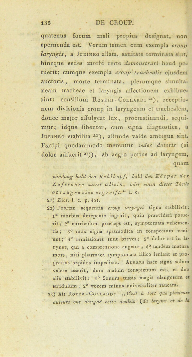 quatenus focum mali propius designat, non 6pernenda est. Verum tamen cum exempla croup laryngis, a Jurineo allata, sanitate terminata sint, hincque 6edes morbi certe demonstrari haud po- tuerit; cumque exempla croup trachealis ejusdem auctoris, morte terminata, plerumque simulta- neara tracheae et laryngis affectionem exhibue- rint: consilium Royeri - Collardi 2i) , receptio- nem divisionis croup in laryngeum et trachealem, donec major affulgeat lux, procrastinandi, sequi- mur; idque libenter, cum signa diagnostica, a Jurineo stabilita , aliunde valde ambigua sint. Excipi quodammodo merentur sedes doloris (si dolor adfuerit 23)), ab aegro potius ad laryngem, quam ziindung lald den Kehlkopf, lald den Korper der Luflrohre zuerst alie in, oder einen dieser T/ieile vorzugsweise erg r e if t.u I. c. 21) JDict. 1. c. p. 451. 22) Jurine sequentia croup laryngei signa stabilivit: 1° morbus derepente ingruit, quin praevideri potue- rit; 2° curriculum praebeps est, symptomata vehemen- tia ; 3° mox signa spasmodica in conspectum veni- unt ; 4° remissiones sunt breves; 5° dolor est in la- rynge, qui a compressione augetur; 6° tandem matura mors , nisi pliarmaca sy^mptomata illico leniant et pro- gressus rapidos impediant. Albetis haec signa solum valere asserit, dum malum conspicuum est, et duo alia stabilivit: 1° Sonum tussis magis clangosum et stridulum , 2° vocem minus universaliter raucam. 23) Ait RortR - CollArd : ,, C'est d tort que plusicurs auteurs ont designe' celte douleur (<fu larynx et de la