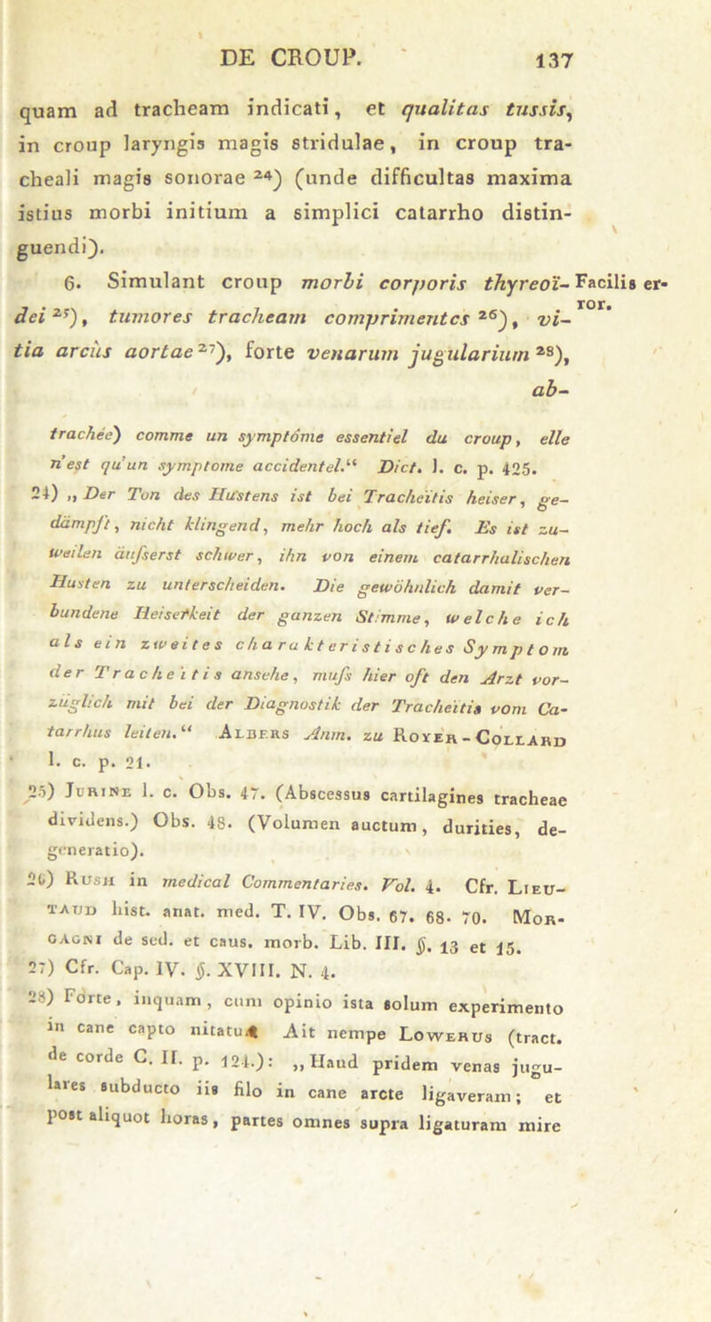 quam ad tracheam indicati, et qualitas tussis, in croup laryngis magis stridulae, in croup tra- cheali magis sonorae 24) (unde difficultas maxima istius morbi initium a simplici catarrho distin- guendi). 6. Simulant croup morbi corporis thyreoi- Facilis er- TOr# dei 2f), tumores tracheam comprimentes z6), vi- tia arcus aortae27), forte venarum jugulariurn 2S), ab- trachee) comme un symptome essentiel da croup, elle riest quun symptome accidentel.“ Dict. ). c. p. 425. 24) „ Der Tun des TlWstens ist bei Tracheitis heiser, ge- ddmpft, nicht klingend, melir hoch ais tief. Ds ist zu- weilen aufserst schwer, ihn con ei nem catarrhalischen Iluiten zu untersc/ieiden. Die gewbhnlich damit cer- bundene Heisetkeit der ganzen Stimme, welche ich ais ein zweites c h a r a k t er i s t i s c he s Sy m p t o m der Tracheitis ansehe, mufs hier oft den Arzt cor- ztiglich mit bei der Diagnostik der Tracheiti» com Ca- tarrhus leiten.“ Ai.Df.RS Anm. zu Rover-Couard ' 1. c. p. 21* 25) Jurine 1. c. Obs. 47. (Abscessus cartilagines tracheae dividens.) Obs. 48. (Volumen auctum, durities, de- generatio). 2t) Rush in medical Commentaries. Vol. 4. Cfr. Lieu- tatjd List. anat. med. T. IV. Obs. 67. 68- 70. Mor- gagni de sed. et caus. morb. Lib. III. §, ^3 et 27) Cfr. Cap. IV. §. XVIII. N. 4. 25) Forte, inquam, cum opinio ista solum experimento in cane capto nitatu.t Ait nempe Lowerus (tract. de corde C. II. p. m.): „ Haud pridem venas jugu- hies subducto ns filo in cane arcte ligaveram; et post aliquot horas, partes omnes supra ligaturam mire