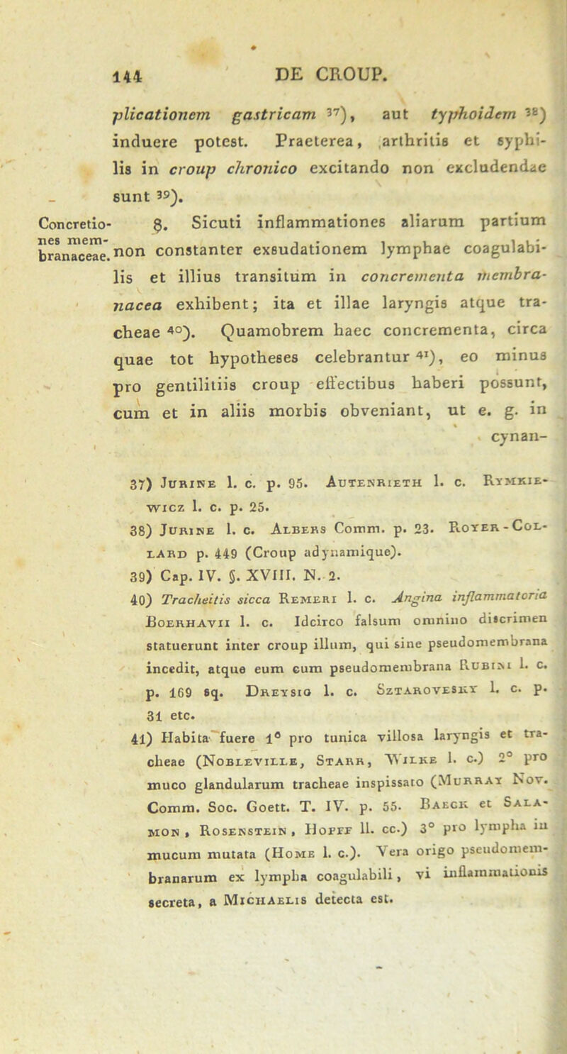 plicationem gastricam 37), aut typhoidem ^E) induere potest. Praeterea, arthritis et syphi- lis in croup chronico excitando non excludendae sunt 3S). Concretio- $. Sicuti inflammationes aliarum partium branTceTe.non constanter exsudationem lymphae coagulabi- lis et illius transitum in concrementa membra- nacea exhibent; ita et illae laryngis atque tra- cheae 40). Quamobrem haec concrementa, circa quae tot hypotheses celebrantur41), eo minus pro gentilitiis croup effectibus haberi possunt, cum et in aliis morbis obveniant, ut e. g. in % cynan- 37) Jurine 1. c. p. 95. Autenrieth 1. c. Rymkie- wicz 1. c. p. 25. 38) Jurine 1. c. Aebers Coram, p. 23. Roter-Coe- eard p. 449 (Croup adynamique). 39) Cap. IV. §. XVIII. N. 2. 40) Tracheitis sicca Remeri 1. c. jlngina inflammatoria Boerhavii 1. c. Idcirco falsum omnino discrimen statuerunt inter croup illum, qui sine pseudomembrana incedit, atque eum cum pseudomembrana Rubini h c* p. 1G9 sq. Dretsio 1. c. Sztarovesxt 1. c. p. 31 etc. 41) Habita fuere 1° pro tunica villosa laryngis et tra- cheae (Nobeeville, Starr, Wieke 1. c.) 2° pro muco glandularum tracheae inspissato (Murbat Nov. Comra. Soc. Goett. T. IV. p. 55. Baeck et Sala- mon » Rosenstein , Hoefe 11. cc.) 3° pro lympha iu mucum mutata (Home 1. c.). V era origo pscudomem- branarum ex lympha coagulabili, vi inflammationis secreta, a Michaelis detecta est.