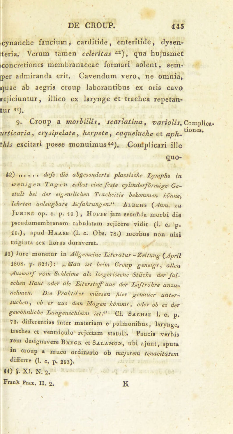 cynanche faucium, carditide, enteritide, dysen- iteria. Verum tamen celeritas 42), qua hujusmet iconcretiones membranaceae formari solent, sem- ]per admiranda erit. Cavendum vero, ne omnia, quae ab aegris croup laborantibus ex oris cavo rejiciuntur, illico ex larynge et trachea repetan- tur «). 9. Croup a morbillis, scarlatina, vari olis, Complica- urticaria , erysipelate, herpete, coqueluche et aph-U°ae3’ this excitari po6se monuimus44). Coniplicari ille quo- * ' i 4-2) i,. . . . dafi die abgesonderfe plastiscke Lymphe in wenigen Tagen selbst eine feste cylinderformige Ge- stalt bei der eigentlichen Tracheitis bekommen konne, lehrten unleugbare Erfahrungen.“ Aibers (Anm. zu Juriise op. c. p. 10), Hopff jam secutida morbi die pseudomembranam tabulatam rejicere vidit (1. c. p. 10.), apud Haase (i. c. Obs. 78.) morbus non nisi triginta sex horas duraverat. 43) Jure monetur in Allgemeine Literatur - Zeitung (April 1808. p. 821.): ,,Man ist beim Croup geneigt, allen Auswurf vom Schleime ais losgerissene Stiicke der fal- schen Haut oder ais Eiterstuff aus der Luftrdhre anzu~ nehmen. Eie Praktiker mussen hier genauer unter— suchen, ob er aus dem Magen kommt, oder ob es der geivo/inlic/ie Lungenschleim ist.1‘ Cl. Sachse 1. c. p. 73. differentias inter materiam e pulmonibus, larynge, trachea et ventriculo rejectam statuit. Paucis verbis rem designavere Baeck et Salamon, ubi ajunt, sputa »n croup a muco ordinario ob majorem tenacitatem differre (1. c. p. 293). 44) §■ XI. N. 2. Frank Prax. II. 2. K