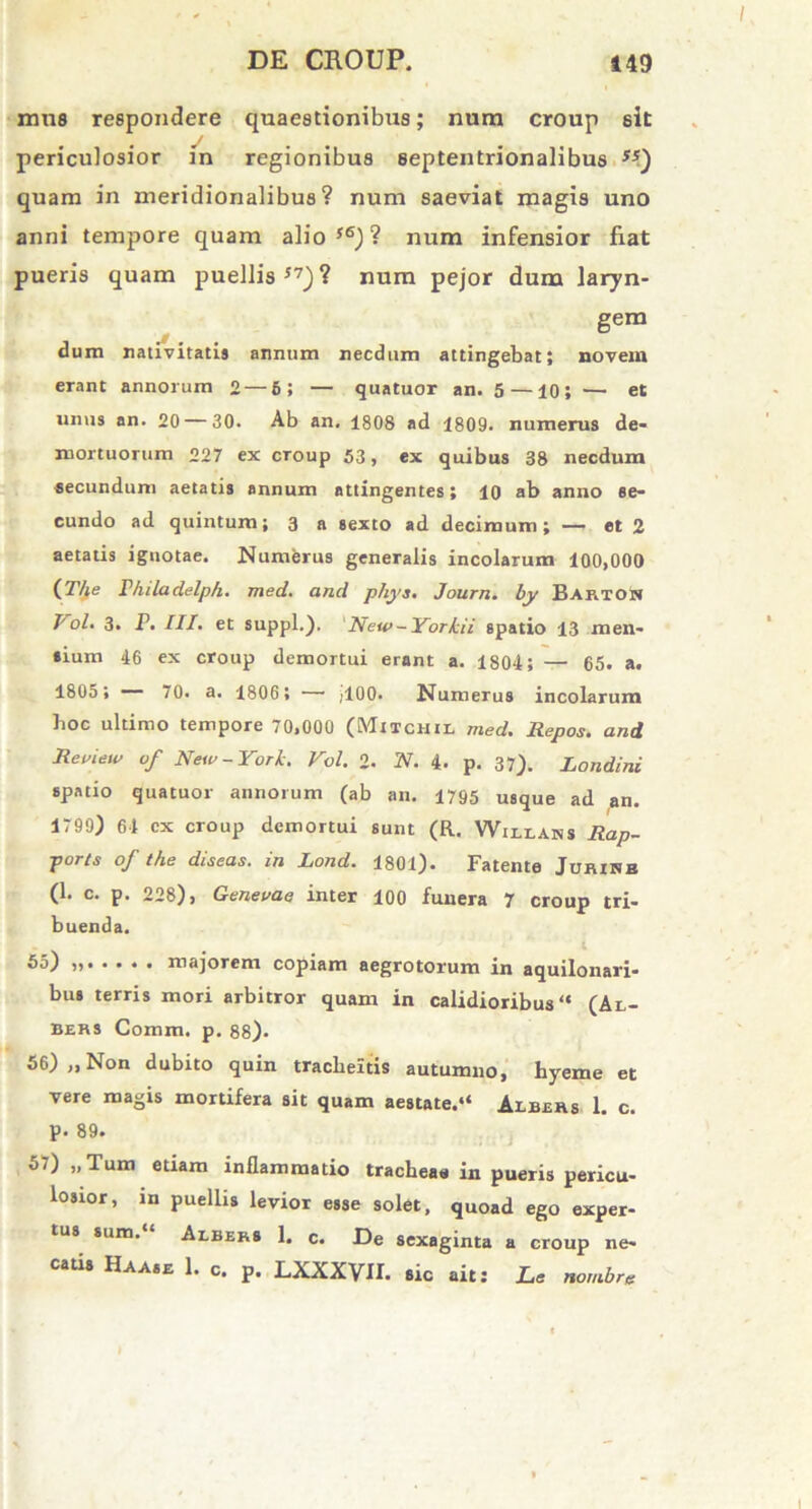 mus respondere quaestionibus; num croup sit periculosior in regionibus septentrionalibus ss) quam in meridionalibus? num saeviat magis uno anni tempore quam alio s6) ? num infensior fiat pueris quam puellis17)? num pejor dum laryn- gem dum nativitatis annum necdum attingebat; novem erant annorum 2— 6; — quatuor an. 5 — io; — et unus an. 20—30. Ab an. 1808 ad 1809. numerus de- mortuorum 227 ex croup 53, ex quibus 38 necdum -secundum aetatis annum attingentes; 10 ab anno se- cundo ad quintum; 3 a sexto ad decimum; — et 2 aetatis ignotae. Numerus generalis incolarum 100,000 (27fe Vhiladelph. med. and phys. Journ. by BartoS Vol. 3. P. III. et suppi.), New -Yorkii spatio 13 men- sium 46 ex croup demortui erant a. 1804; — 65. a. 1805 ; — 70. a. 1806; —• /100. Numerus incolarum hoc ultimo tempore 70,000 (Mitchil med. Repos. and Review of New-York. Vol. 2. N. 4- p. 37). Londini spatio quatuor annorum (ab an. 1795 usque ad an. 1799) 64 cx croup demortui sunt (R. Willans Rap- ports of the diseas. in Lond. 1801). Fatente JuniRB (1. c. p. 228), Genevae inter 100 funera 7 croup tri- buenda. 55) i, majorem copiam aegrotorum in aquilonari- bus terris mori arbitror quam in calidioribus “ (Al- bers Comm. p. 88). 56) „ Non dubito quin tracheitis autumno, hyeme et vere magis mortifera sit quam aestate.“ Albbrs 1. c. p. 89. 57) „ Tum etiam inflammatio tracheae in pueris pericu- losior, in puellis levior esse solet, quoad ego exper- tus suro. Abbers 1. c. De sexaginta a croup ne- catis Haase 1. c. p. LXXXVII. sic ait; JLe nornbre