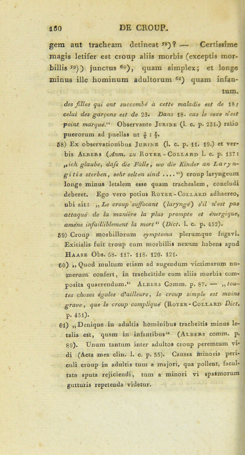 gera aut tracheam detineat *8)? — Certissime magis letifer est croup aliis morbis (exceptis mor- billis S9)~) junctus 60), quam simplex; et longe minus ille hominum adultorum 6x) quam infan- tum. des filles qui ont succom.be d cette maladie est de 18/ celui des garpons est de 23* Dans 18- cas le rexe nest point marque.u Observante Jurine (1. c. p. 231.) ratio puerorum ad puellas ut j : 58) Ex observationibus Juriine (1. c. p. 11. 19.) et ver- bis Aebers (xinm. zu Royer - Collard 1. c. p. 1371 ,iich glaube, dafs die Falle, wo die Kinder an Laryn- gitis sterben, sehr selten sind ....“) croup laryngeum longe minus letalem esse quam trachealem, concludi deberet. Ego vero potius Royer-Coelard adhaereo, ubi ait: ,, Le croup'suffocant (larynge) s'il nest pas attaque de la maniere la plus prompte et energique, ame'ne infailliblement la mort“ (Dict. 1. c. p. 452). 59) Croup morbillorum symptoma plerumque fugavi. Exitialis fuit croup cum morbillis nexum habens apud Haase Obs. 58- 117. 118. 120. 121. 50) i, Quod multum etiam ad augendum victimarum nu- merum confert, in tracheitide cum aliis morbis com- posita quaerendum.“ Aebers Comm. p. 87. — „tou- tes c/ioses egales d,ailleurs, le croup simple est moins grave, que le croup compllque (Royer-Coleard Dict, p. 451). 61) „ Denique in adultis hominibus tracheitis minus le- talis est, quam in infantibus1* (Aebers comm. p. 89). Unum tantum inter adultos croup peremtum vi- di (Acta mea clin. 1. c. p. 55). Caussa minoris peri- culi croup in adultis tum a majori, qua pollent, facul- tate sputa rejiciendi, tum a minori vi spasmorum gutturis repetenda videtur.