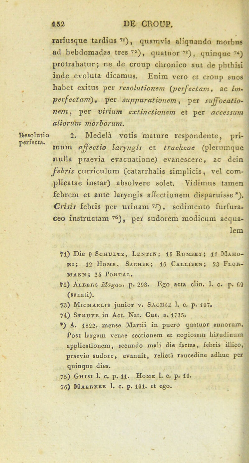 Resolutio perfecta. rariusque tardius 7I), quamvis aliquando morbus ad hebdomadas tres72), quatuor7’), quinque7*) protrahatur; ne de croup chronico aut de phthisi inde evoluta dicamus. Enim vero ct croup 6uos habet exitus per resolutionem (perfectam, ac ///»• perfectam), per suppurationem, per suffocatio- nem, per virium extinctioncm et per accessum aliorittn morborum. 2. Medela votis mature respondente, pri- mum affectio laryngis et tracheae (plerumque nulla praevia evacuatione) evanescere, ac dein febris curriculum (catarrhalis simplicis, vel com- plicatae in6tar) absolvere solet. Vidimus tamen febrem et ante laryngis affectionem disparuisse'). Crisis febris per urinam 7*), sedimento furfura- Ceo instructam 76)f per sudorem modicum aequa- lem 71) Die 9 Schux.tz , Lentin; 16 Rumset; i i Maho- jsi; 12 Home, Sachse ; 16 Caleiseh ; 23 Floh- majnn ; 25 PobtAl, 72) Aebers Magaz. p. 293. Ego acta clin. L c. p. 69 (sanati). 93) Michaeeis junior v. Sachse 1, c. p. 107. 74) Struve in Act- Nat. Cur. a. 1735. *) A. 1822. mense Martii in puero quatuor annorum. Post largam venae sectionem et copiosam hirudinum, applicationem, secundo mali die factas, febris illico, praevio sudore, evanuit, relicta raucedine adhuc per quinque dies. 75) Ghisi 1. c. p. 11. Home 1. c. p. 11. 76) Waerker 1. c. p. 101. et ego.