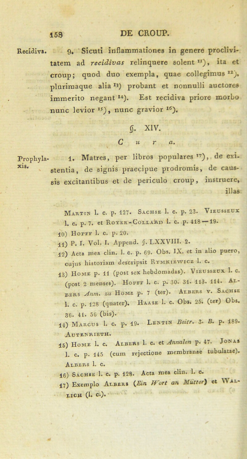 Recidiva. Propliyla' xis. V 9. Sicuti inflammationes in genere proclivi- tatem ad recidivas relinquere solent ita et croup; quod duo exempla, quae collegimus 1Z), plurimaque alia *3) probant et nonnulli auctorea immerito negant I4). Est recidiva priore morbo nunc levior ”), nunc gravior I6). §. XIV. Cura. 1. Matres, per libros populares l7), de exi- stentia, de signis praecipue prodromis, de caus- sis excitantibus et de periculo croup, instruere, illas Martin 1. c. p. 127. Sachse 1. c. p. 23. Vieusseux 1. c. p. 7. et Royer-Collar:t> 1. c. p. 418 —19. 10) Hopfe 1. c. p. 20. 11) P. I. Vol. I. Append. §. LXXVIII. 2. 12) Acta mea clin. 1. c. p. 69. Obs. IX. et in alio puero, cujus historiam descripsit Rymkiewicz 1. c. 13) Home p. 11 (post sex hebdomadas). Vieusseux 1. c. (post 2 menses). Horrr 1. c. p. 30. 31. 113. 114. Al- Eers Anm. zu Home p. 7 (ter). Albers v. Sachse 1. c. p. 128 (quater). Haase 1. c. Obs. 25. (ter) Obs. 36. 41. 56 (bis). 14) Marcus 1. c. p. 19. Lentin Beitr. 3- B. p. 189. Autenrieth. 16) Home 1. c. Albers 1. c. et Annalen p. 47. Jonas 1. c. p. 145 (cum rejectione membranae tubulatae). Albers 1. c. 16) Sachie 1. c. p. 128. Acta mea clin. 1. c. 17) Exemplo Albers (2?w* JVort an Multer) et Wal- LXCU (1. C.).