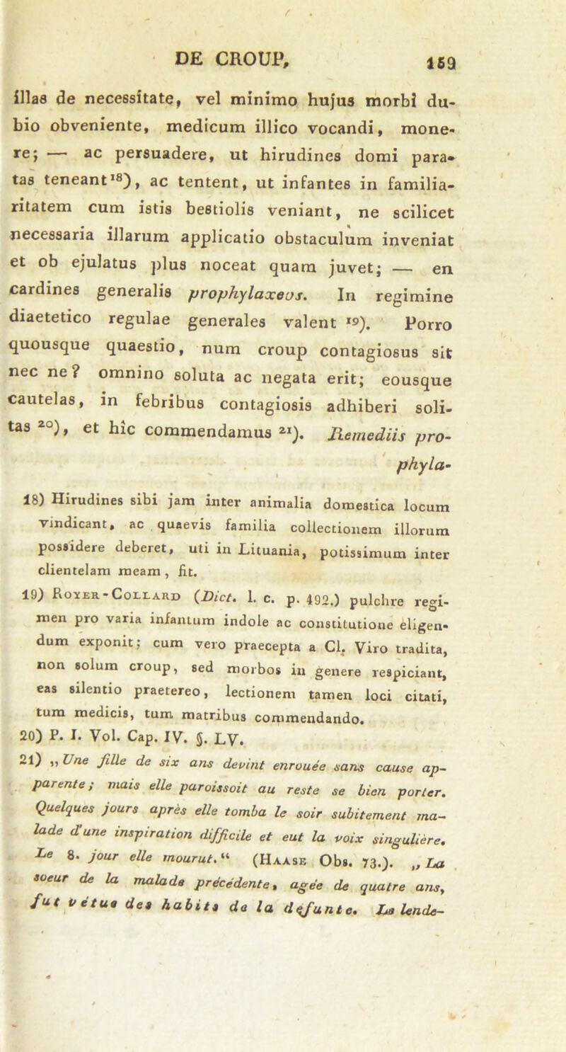 illas de necessitatef vel minimo hujus morbi du- bio obveniente, medicum ili ico vocandi, mone- re; — ac persuadere, ut hirudines domi para- tas teneant18), ac tentent, ut infantes in familia- ritatem cum istis bestiolis veniant, ne scilicet necessaria illarum applicatio obstaculum inveniat et ob ejulatus plus noceat quam juvet; — en cardines generalis prophylaxeos. In regimine diaetetico regulae generales valent *s>). Porro quousque quaestio, num croup contagiosus sit nec ne? omnino soluta ac negata erit; eousque cautelas, in febribus contagiosis adhiberi soli- tas ), et hic commendamus 2I). Jiemediis pro- phyla- 18) Hirudines sibi jam inter animalia domestica locum vindicant > ac quaevis familia collectionem illorum possidere deberet, uti in Lituania, potissimum inter clientelam meam , fit. 19) Hoyer.-Coli.ard (Dict. 1. c. p. 492.) pulchre regi- men pro varia infantum indole ac constitutione eligen- dum exponit; cum vero praecepta a Cl. Viro tradita, non solum croup, sed morbos in genere respiciam, eas silentio praetereo, lectionem tamen loci citati, tum medicis, tum matribus commendando. 20) P. I. Vol. Cap. IV. 5. LV. 21) „ Une fille de six ans deoint enrouee nans cause ap- parente; mais elle paroissoit au reste se bien porter. Quelques jours apres elle tomba le soir subitement ma- lade d!une inspiration difficile et eut la voix singuliere. Le 8. jour elle mourut.“ (Haasb Obs. 73.). „ La soeur de la mala de precedente, age e de qualre ans, fut Vetue de» habit» da la dsfunte. Le Unde-