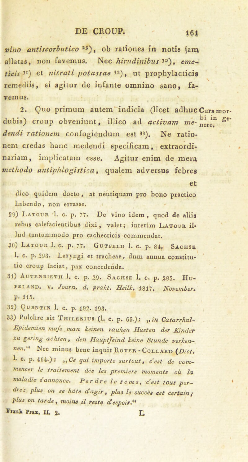 vino antlscorlutico 2S>), ob rationes in notis jam allatas, non favemus. Nec hirudinibus 3°), eme- ticis3I) et nitrati potassae 3*), ut prophylacticis remediis, si agilur de infante omnino sano, fa- vemus. ' 2. Quo primum autem indicia (licet adhuc Cura i dubia) croup obveniunt, illico ad activam dendi rationem confugiendum est 33). Ne ratio- nem credas hanc medendi specificam, extraordi- nariam, implicatam esse. Agitur enim de mera methodo antiphlogistiia, qualem adversus febres et dico quidem docto, at neutiquam pro bono practico habendo, non eirasse. 29) Latour 1. c. p. 77. De vino idem , quod de aliis rebus calefacientibus dixi, valet; interim Latour il- lud tantummodo pro cachecticis commendat. 30) Latour 1. c. p. 77. Gutfeld 1. c. p. 84. Sachse 1. c. p. 293. Laryngi et tracheae, dum annua constitu- tio croup faciat, pax concedenda. 31) Autekrietii 1. c. p. 29. Sachse 1. c. p. 265. IIu- ieland, V. Journ. d. prakt. Iieilk. 1817, November. p. 115. 32) Qubntin 1. c. p. 192. 193. 33) Pulchre ait Thilenius (1. c. p. 65 ): „ in Catarrhal- Epidemien mufs man keinen rauhen Itusten der Kinder zu genng achten, den Ilauptjfeind keine Stunde verken- nen.i( Nec minus bene inquit Rover - Coeeard (Dict. b c. p. 464-): ,,Ce qui importe surtout, c’est de com- rnencer le traitement dea les premiers momenta oii la mala di e tannonce. Perdre le terna, cest tout per- dre: plua on ae ha te dagir, plus le succis eat certam ; plus on tarde, moins il reste despuit. Fiank Pxax. n, 2. L