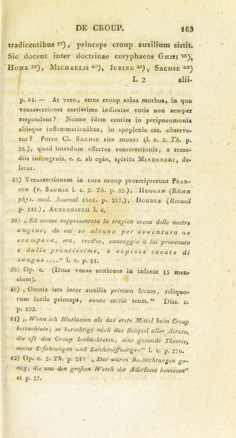 tradicentibus 37), princeps croup auxilium sistit. Sic docent inter doctrinae coryphaeos Ghisx 380, Home39), Michaelis 4°), Juiune41), Sachse42) L 2 alii. p. 64. — At vero, estne croup solus morbus, in quo venaesectiones certissime indicatae votis non sempei respondent? Nonne idem centies in peripneumonia aliisque inflammationibus, in apoplexia etc. observa- tur? Porro Cl. Sachse rite monet (1. c. 2. Th. p. 36.) * quod interdum effectus venaesectionis, a reme- diis incongruis, e. c. ab opio, spiritu Mundereri , de- letur. 37) Venaesectionem in cura croup proscripserunt Pear- son (v. Sachse 1. c. 2. Th. p. 320» Huggan (Kuhn fhjs. rned. Journal 1801. p. 257.), Douule (Recueil p. 116), Autekrieth 1. c, 38) „ Ecl eccovi rappresentata la tragica scena delle nostra angi ne, da cui se ale uno per avventura ne s eam paca, era, credUo, vantaggio a lui provenuto e da Ile prontissime, e copiose cavate di sangue ....“ ]. c. p. ±±, 39) Op. c. (Duae venae sectiones in infante 15 men» sium). 40) „ Omnia ista inter auxilia primum locum, reliquo- rum facile princeps, venae sectio tenet. “ Diss. c. p. 193. 41) ,, IFenn ich Blutlassen ais das er st e Mittel beim Croup belrachtete, so berechtigt mich das Beispiel a/ler Aerzte, die uft den Croup beobachteten, eine gesunde Theorie, meine Erfahrungen und Leichenojfnungtn*' 1. c. p. 270. 42) Op. c. 2. 1 h. p. 24* ,, Das wdren Beubachtungen ge- nug, die uns den grofsen JVerth der Aderlcisse bewiesen“ et p. 27.