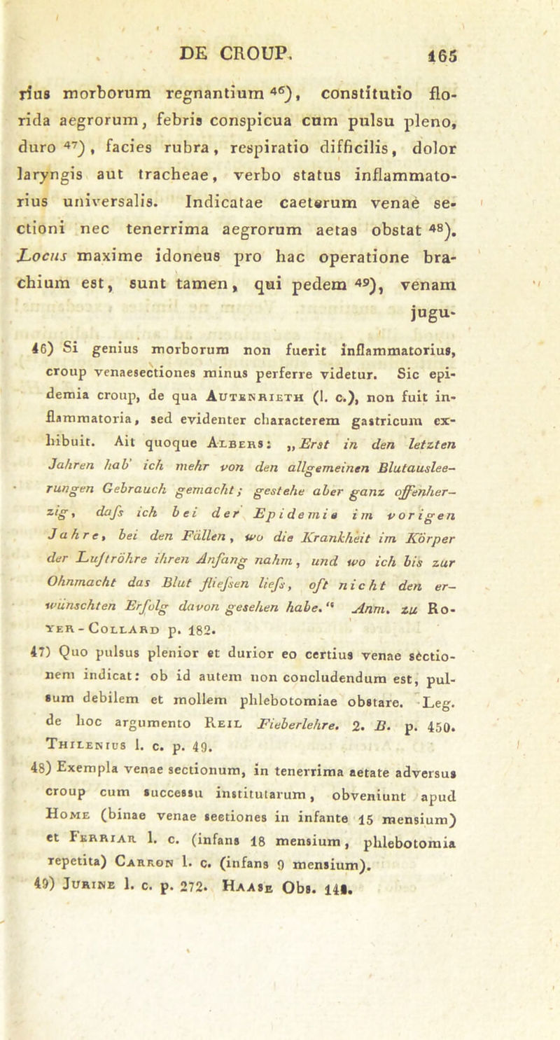 rius morborum regnantium46), constitutio flo- rida aegrorum, febris conspicua cum pulsu pleno, duro47), facies rubra, respiratio difficilis, dolor laryngis aut tracheae, verbo status inflammato- rius universalis. Indicatae caeterum venae se- ctioni nec tenerrima aegrorum aetas obstat 48). Locus maxime idoneus pro hac operatione bra- chium est, sunt tamen, qui pedem49), venam jugu- 46) Si genius morborum non fuerit inflammatorius, croup venaesectiones minus perferre videtur. Sic epi- demia croup, de qua Autenrieth (I. c.), non fuit in- flammatoria, sed evidenter characterem gastricum ex- hibuit. Ait quoque Albers: „Erst in den letzten Ja/iren hab ich mehr von den allgemeinen Blutauslee- rungen Gebrauck gemacht; gestehe aber ganz offenher— zig, dafs ick bei der Epidemis i m porigen Jahre, bei den Fiillen, wu die Krankheit im Korper der Lujtrohre i/iren Anfang nahm, und ipo ich bis zur Ohnmacht das Blut fliefsen liefs, oft nicht den er- wiinschten Erfvlg davon gesehen habe. “ Anm. zu Ro- ver - Collard p. 182. 47) Quo pulsus plenior et durior eo certius venae sectio- nem indicat: ob id autem non concludendum est, pul- sum debilem et mollem phlebotomiae obstare. Leg. de hoc argumento Reil Fieberlehre. 2. B. p. 450. Thilenius 1. c. p. 49. 48) Exempla venae sectionum, in tenerrima aetate adversus croup cum successu institutarum, obveniunt apud Home (binae venae seedones in infante 15 mensium) et Perriar 1. c. (infans 18 mensium, phlebotomia Tepetita) Carron 1. c. (infans 9 mensium). 49) Jurine 1. c. p. 272. Haase Obs. 141.