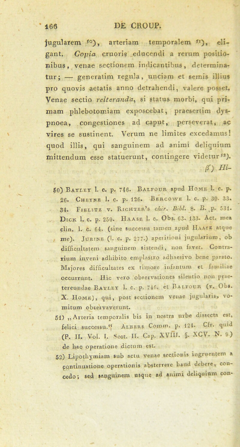 jugularem yo), arteriam temporalem *'), eli- gant. Copia cruori9 educendi a rerum positio- nibus, venae sectionem indicantibus, determina- tur; — generatim regula, unciam et semis illius pro quovis aetatis anno detrahendi, valere posset. Venae sectio reiteranda, si status morbi, qui pri- mam phlebotomiam exposcebat, praesertim dys- pnoea, congestiones ad caput, perseverat, ac vires se sustinent. Verum ne limites excedamus! quod illis, qui sanguinem ad animi deliquium mittendum esse statuerunt, contingere videtur). P) Hi- 50) Batlet 1. c. p. 746. Barfour apud Home 1. c. p. 26. Chethe 1. c. p. 126. Bercowe 1. c. p. 30- 33. 34. Fieeitz v. Richter’s chir. Bibi. 8. B. p. 531. Dick 1. c. p. 250. Haase 1. c. Obs. 63. 133. Act. mea clin. 1. c. 64. (sine successu tamen apud Haaee atque , me). Jurine (1. c. p. 277.) apeiitioni jugularium , ob difficultatem sanguinem sistendi, non favet. Contra- rium inveni adhibito emplastro adhaesivo bene parato. Majores difficultates ex timore infantum et famiiiae occurrant. Hic vero observationes silentio non prae- tereundae Bayley 1. c. p. 746. et Balfour (r. Obi. X. Home), qui, post sectionem venae jugularis, vo- mitum observaverunt. 51) ,, Arteria temporalis bis in nostra urbe dissecta est, felici successu.*' Albers Comm. p. 124. Cfr. quid (P. II. Vol. I. Seot. II. Cap. XVIH. §• XCV. N. 9) de hac operatione dictum est. 52) Lipothymiam sub actu venae sectionis ingruentem a pondnuatione operationis absterrere battd debere, con- cedo; sed sanguinem usque ad animi deliquiam con-