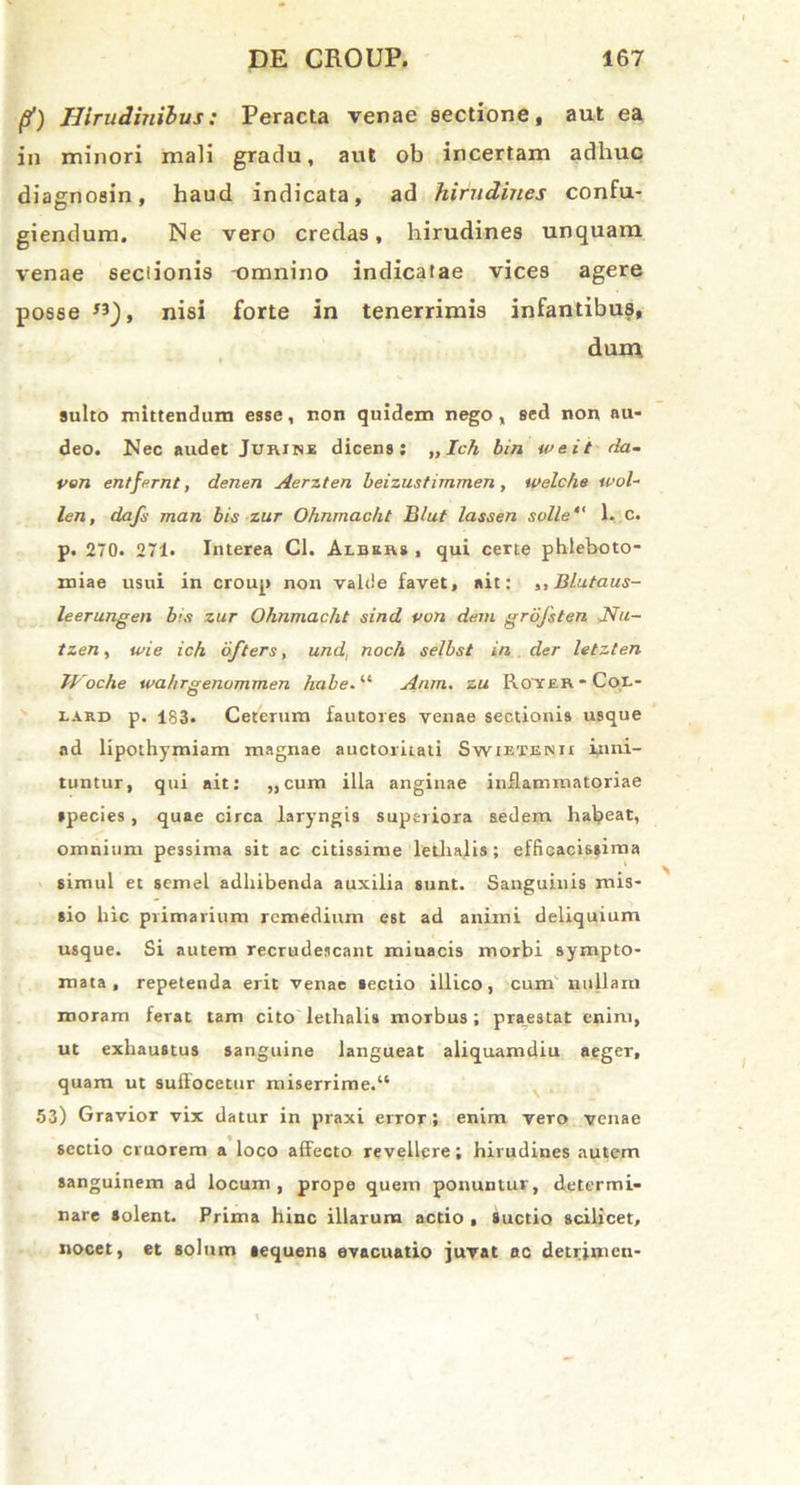 (?) Hirudinibus: Peracta venae sectione, aut ea in minori mali gradu, aut ob incertam adhuc diagnosin, haud indicata, ad hirudines confu- giendum. Ne vero credas, hirudines unquam venae seciionis -omnino indicatae vices agere posse «_), nisi forte in tenerrimis infantibus, dum, suito mittendum esse, non quidem nego, sed non au- deo. Nec audet Jurine dicens; „Ich bin weit da- ven entfernt, denen Aerzten beizustimmen , welche wol- len, dafs man bis zur Ohnmacht B/ut lassen solle' 1. c. p. 270. 271. Interea Cl. Albers , qui certe phleboto- miae usui in croup non valde favet, ait: ,, Blutaus- leerungen bis zur Ohnmacht sind von dem grofsten Nu- tzen, tvie ich ofters, und noch selbst in der letzten Tl'oche wahrgenommen habe.lt Anm. zu Royer - Cor- lard p. 183- Ceterum fautores venae sectionis usque ad lipothymiam magnae auctoritati Swietenu inni- tuntur, qui ait: „cum illa anginae inflammatoriae species, quae circa laryngis superiora sedem habeat, omnium pessima sit ac citissime letlialis ; efficacis»ima simul et semel adhibenda auxilia sunt. Sanguinis mis- sio hic primarium remedium est ad animi deliquium usque. Si autem recrudescant miuacis morbi sympto- mata , repetenda erit venae tectio illico, cum nullam moram ferat tam cito lethalis morbus; praestat enim, ut exhaustus sanguine langueat aliquamdiu aeger, quam ut suiFocetur miserrime.41 53) Gravior vix datur in praxi error; enim vero venae sectio cruorem a loco afFecto revellere; hirudines autem sanguinem ad locum, prope quem ponuntur, determi- nare solent. Prima hinc illarum actio , Suctio scilicet, nocet, et solum tequens evacuatio juvat ac detrjmcn-