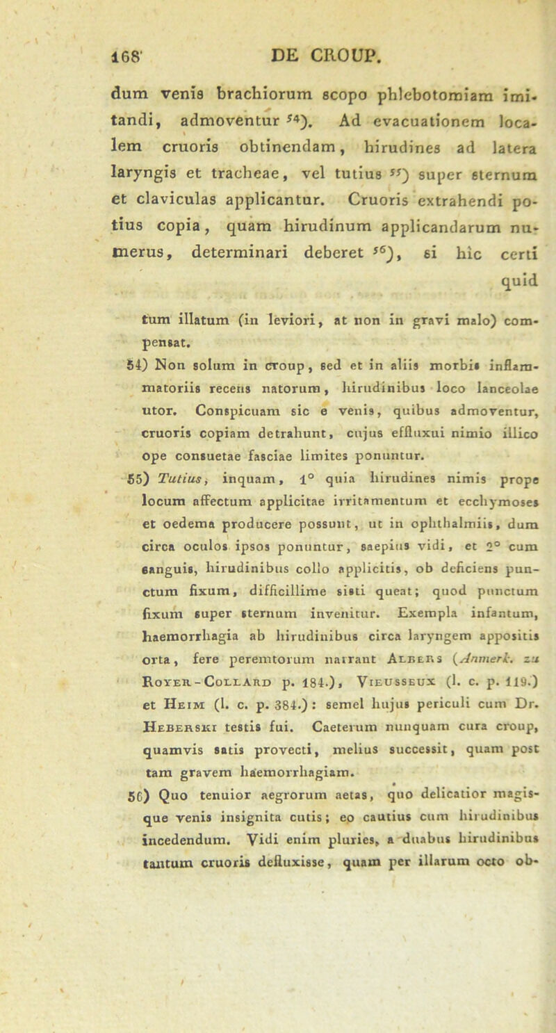 dum venia brachiorum scopo phlebotomiam imi- tandi, admoventur J4). Ad evacuationem loca- lem cruoris obtinendam, hirudines ad latera laryngis et tracheae, vel tutius super eternura et claviculas applicantur. Cruoris extrahendi po- tius copia, quam hirudinum applicandarum nu- merus, determinari deberet 5®), si hic certi quid tum illatum (in leviori, at non in gravi malo) com- pensat. 54) Non solum in croup, sed et in aliis morbi» inflam- matoriis recens natorum, hirudinibus loco lanceolae utor. Conspicuam sic e venis, quibus admoventur, cruoris copiam detrahunt, cujus effluxui nimio illico ope consuetae fasciae limites ponuntur. 55) Tutius, inquam, 1° quia hirudines nimis prope locum affectum applicitae irritamentum et ecchymoses et oedema producere possunt, ut in oplithalmiis, dum circa oculos ipsos ponuntur, saepius vidi, et 2° cum 6anguis, hirudinibus collo applicitis, ob deficiens pun- ctum fixum, difficillime sisti queat; quod punctum fixum super sternum invenitur. Exempla infantum, haemorrhagia ab hirudinibus circa laryngem appositis orta, fere peremtorum narrant Aebers (Anmerlzu Rover-Coelard p. 184.)» Vieusseux (1. c. p. 119.) et Heim (1. c. p. 384.) : semel hujus periculi cum Dr. Heberski testis fui. Caeterum nunquam cura croup, quamvis satis provecti, melius successit, quam post tam gravem haemorrhagiam. 56) Quo tenuior aegrorum aetas, quo delicatior magis- que venis insignita cutis; eo cautius cum hirudinibus incedendum. Vidi enim pluries, a duabus hirudinibus tantum cruoris defluxisse, quam per illarum octo ob-