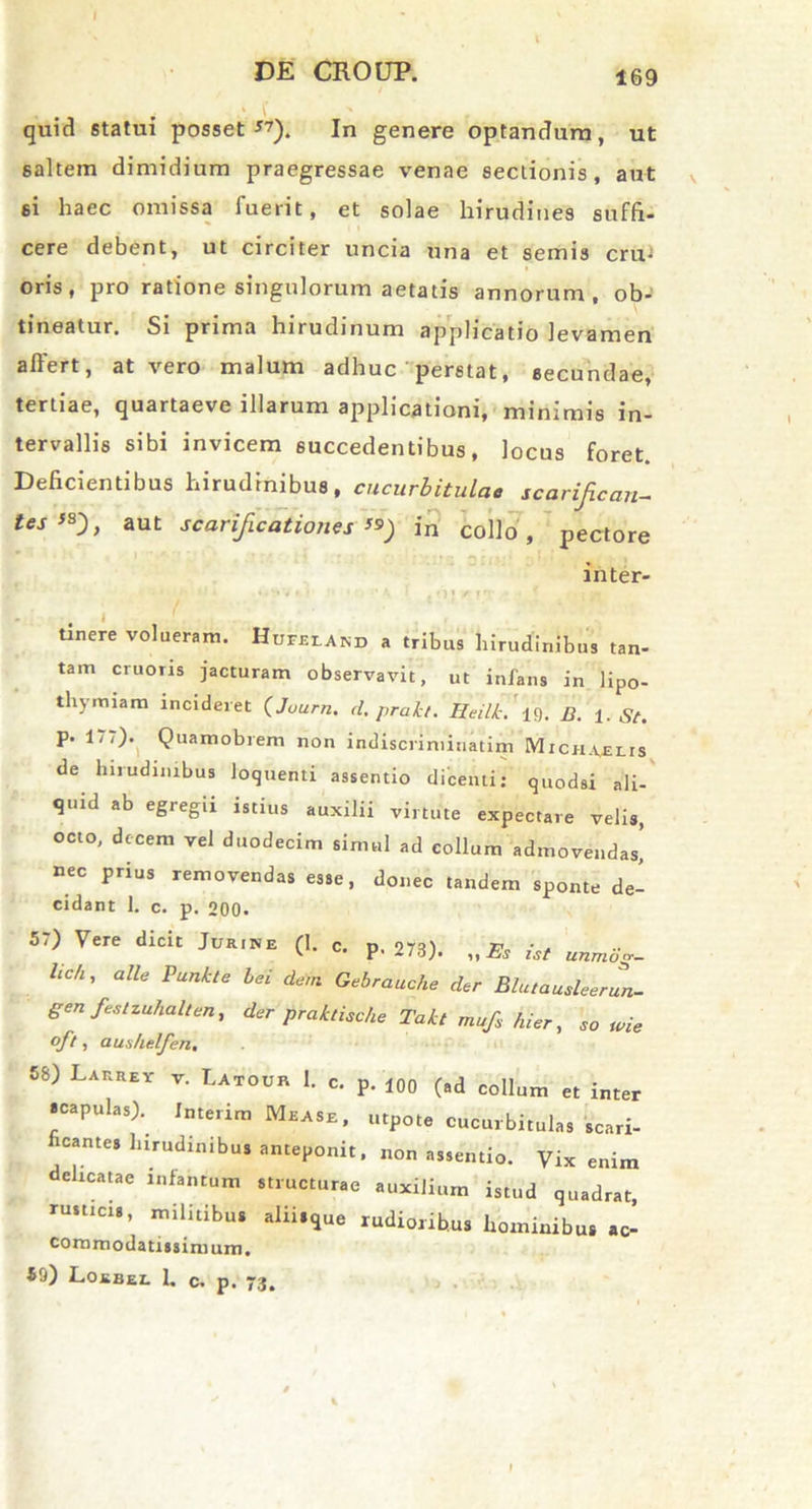 I DE CROUP. 169 quid statui posset*?). In genere optandum, ut saltem dimidium praegressae venae sectionis, aut si haec omissa fuerit, et solae hirudines suffi- cere debent, ut circiter uncia una et semis crm oris, pro ratione singulorum aetatis annorum, ob- tineatur. Si prima hirudinum applicatio levamen affert, at vero malum adhuc ’ perstat, secundae, tertiae, quartaeve illarum applicationi, minimis in- tervallis sibi invicem succedentibus, locus foret. Deficientibus hirudinibus, cucurbitulae scarificare tests), aut scarificationes ») in collo, pectore inter- i / tinere volueram. Hujteland a tribus hirudinibus tan- tam cruoris jacturam observavit, ut infans in )ip0- thymiam incideret (Journ. d. prakl. Reilt.'B. i. St. p. 177). Quamobrem non indiscriminatim Mich.ulis de hirudinibus loquenti assentio dicenti: quodsi ali- quid ab egregii istius auxilii virtute expectare velis, octo, decem vel duodecim simul ad collum admovendas, nec prius removendas esse, donec tandem sponte de- cidant 1. c. p. 200. 57) Vere dicit Jur.ne (1. c. p< 273). „ Es ist unmog- Uch ’ alle Punkte bei dem Gebrauche der Blutausleerun- gen festiuhalten, der praktische Takt mufs hier, so me oft, aus/ielfen. 58) Larrey v. Latour 1. c. p. 100 (ad collum et inter «capulas). Interim Mease, utpote cucurbitulas scari- ficante, hirudinibus anteponit, „on assentio. Vix enim delicatae mfantum structurae auxilium istud quadrat, rusticis, militibus alii.que rudioribus hominibus ac- commodatissimum. 59) Loebel 1. c. p. 73.