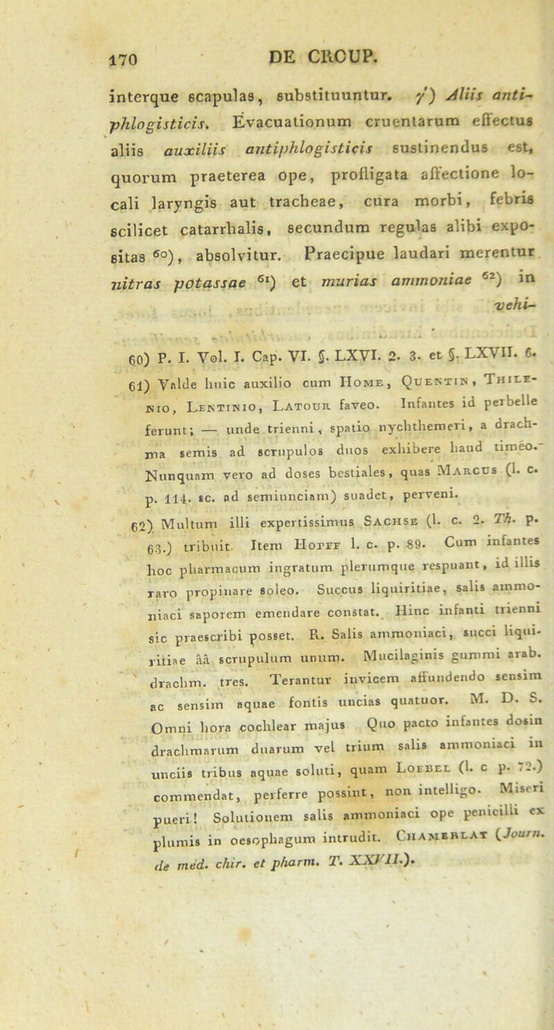 interque 6Capulas, substituuntur, y) Aliis anti~ phlogisticis. Evacuationum cruentarum effectus aliis auxiliis antiphlogisticis sustinendus est, quorum praeterea ope, profligata affectione lo- cali laryngis aut tracheae, cura morbi, febris scilicet catarrhalis, secundum regulas alibi expo- sitas 6o), absolvitur. Praecipue laudari merentur nitras potassae 6l) et murias ammoniae 62) in vehi- 60) P. I. Vol. I. Cap. vi. 5- LXVI. 2. 3- et §. LXVII. 6. 61) Valde huic auxilio cum Home, Questin, Thiee- isio, Lestinio, Latour faveo. Infantes id peibelle ferunt; — unde trienni, spatio nychthemeri, a drach- ma semis ad scrupulos duos exhibere haud timeo. Nunquam vero ad doses bestiales, quas Marcus (1. c. p. 114- sc. ad semiunciam) suadet, perveni. 62) Multum illi expertissimus Sachse (1. c. 2. Th. p. 63.) tribuit. Item Hotee 1. c. p. 89. Cum infantes hoc pharmacum ingratum plerumque respuant, id iliis raro propinare soleo. Succus liquiritiae, salis ammo- niaci saporem emendare constat. Hinc infanti trienni sic praescribi posset. R. Salis ammoniaci, succi liqui- ritiae aa scrupulum unum. Mucilaginis gummi arab. drachm. tres. Terantur invicem affundendo sensim ac sensiin aquae fontis uncias quatuor. M. D. S. Omni hora cochlear majus Quo pacto infantes dosm drachmarum duarum vel trium salis ammoniaci in unciis tribus aquae soluti, quam Loebel (1. c p. .-•) commendat, perferre possint, non intelligo. Miseri pueri! Solutionem salis ammoniaci ope penicilli ex plumis in oesophagum intrudit. Chameblat (Journ. de med. chir. et p/iartn. T. XXV11.).