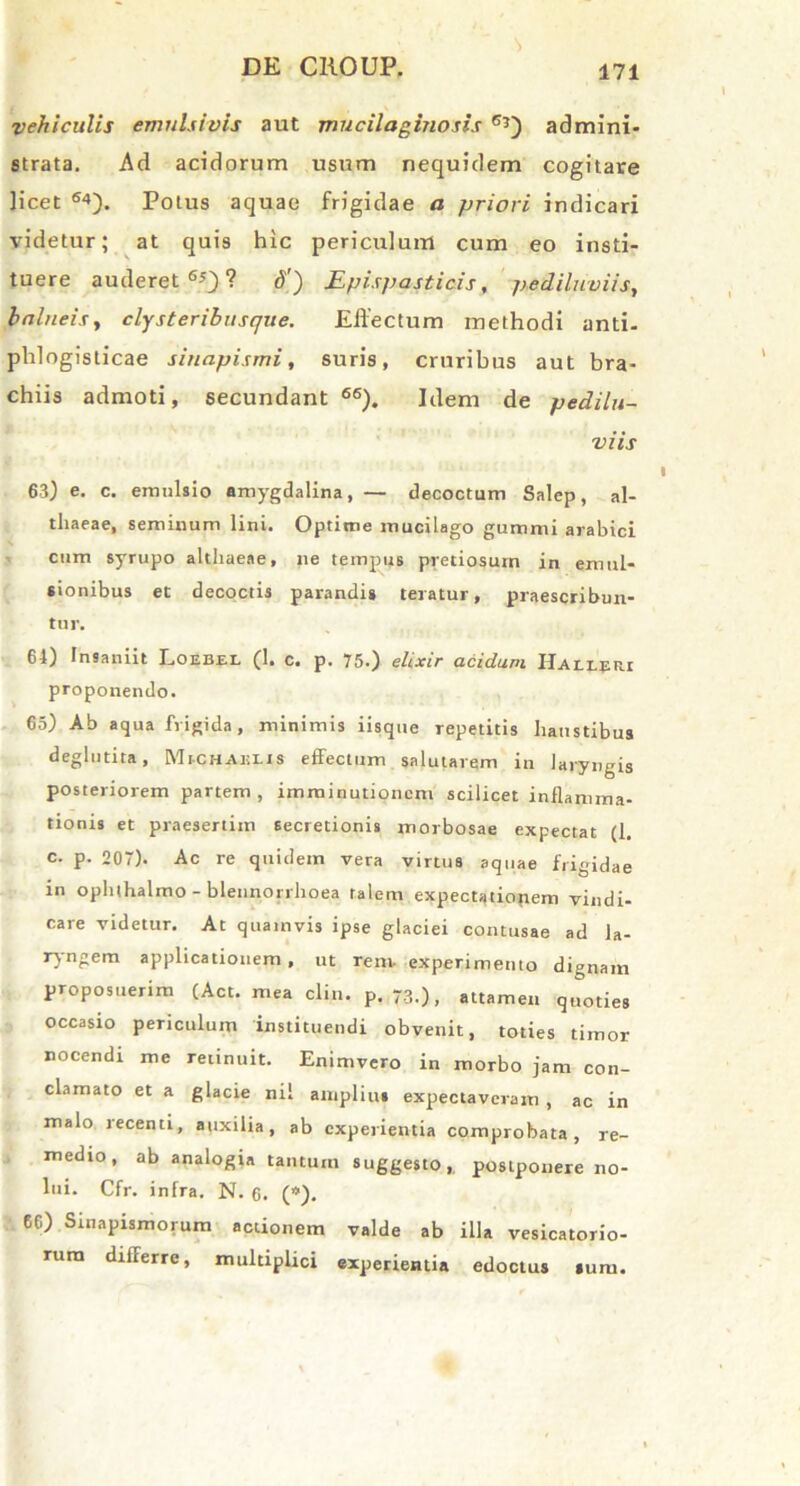 vehiculis emulsivis aut mucilaginosis Gj) admini- strata. Ad acidorum usum nequidem cogitare licet 64). Potus aquae frigidae a priori indicari videtur; at quis hic periculum cum eo insti- tuere auderet65)? 3) Epispasticis, pediluviis, balneis, clysteribusque. Effectum methodi anti- phlogisticae sinapismi, suris, cruribus aut bra- chiis admoti, secundant 66). Idem de pedilu- viis 63) e. c. emulsio amygdalina, — decoctum Salep, al- thaeae, seminum lini. Optime mucilago gummi arahici cum syrupo althaeae, ne tempus pretiosum in emul- sionibus et decoctis parandis teratur, praescribun- tur. 64) Insaniit Loebel (1. c. p. 75.) elixir acidum Halleri proponendo. 65) Ab aqua frigida, minimis iisque repetitis haustibus deglutita, Michahiis effectum salutarem in laryngis posteriorem partem, imminutionem scilicet inflamma- tionis et praesertim secretionis morbosae expectat (1. c. p. 207). Ac re quidem vera virtus aquae frigidae in ophihalmo - blennorrhoea talem expectatioftem vindi- care videtur. At quamvis ipse glaciei contusae ad la- ryngem applicationem, ut rem- experimento dignam proposuerim (Act. mea clin. p. 73.), attamen quoties occasio periculum instituendi obvenit, toties timor nocendi me retinuit. Enimvero in morbo jam con- clamato et a glacie nil amplius expectaveram , ac in malo recenti, auxilia, ab experientia comprobata, re- medio, ab analogia tantum suggesto, postponere no- lui. Cfr. infra. N. 6. (*). 6G) Sinapismorum actionem valde ab illa vesicatorio- rum differre, multiplici experientia edoctus sum.