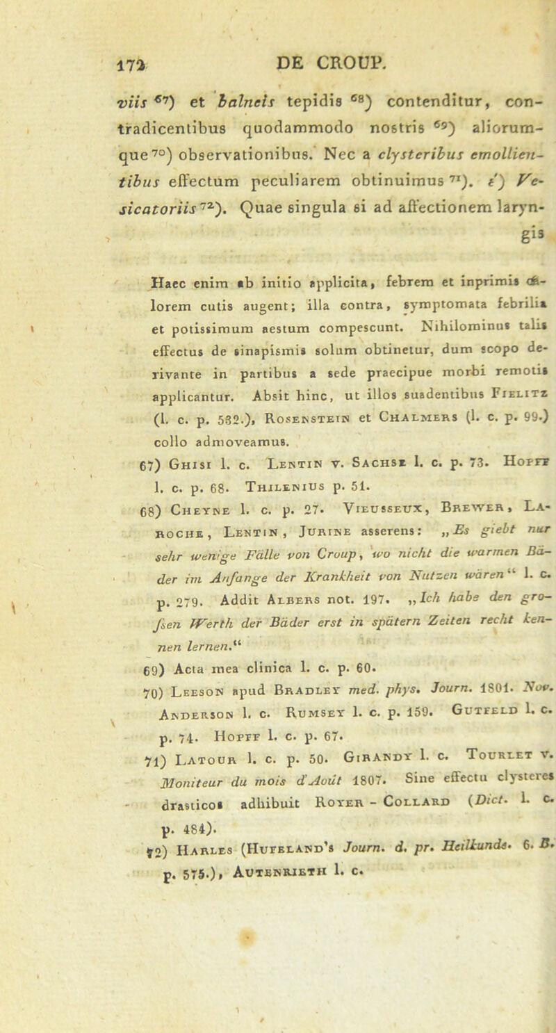 viis €7) et balneis tepidis 6B) contenditur, con- tradicentibus quodammodo no6tris ®9) aliorum- que70) observationibus. Nec a clysteribus emollien- tibus effectum peculiarem obtinuimus7I). t) Ve- sicatoriis72-'). Quae singula si ad affectionem laryn- gis Haec enim «b initio applicita, febrem et inprimia cfe- lorem cutis augent; illa contra, symptomata febrilia et potissimum aestum compescunt. Nihilominus talis effectus de sinapismis solum obtinetur, dum scopo de- rivante in partibus a sede praecipue morbi remoti» applicantur. Absit hinc, ut illos suadentibus Fielitz (1. c. p. 532.), Rosenstetn et Chalmers (1. c. p. 99.) collo admoveamus. 67) Ghisi 1. c. Lentin v. Sachs* I. c. p. 73. Hopft 1. c. p. 68. Thilenius p. 51. 68) Chetse 1. c. p. 27. Vieusseux, Brewer, La- roche, Lentin, Jurine asserens: „ Es giebt nur selir weriige Falle von Cruup, ivo nic/it die warrnen Bd- der im Anfange der Krankheit von Nutzen waren “ 1. c. p. 279. Addit Aebers not. 197. „ Ich habe den gro- Jsen fVerth der Bdder erst in spdtern Zeiten recht Len- nen lernen.“ 69) Acta mea clinica 1. c. p. 60. 70) Leeson apud Bradley med. phys. Journ. 1S01. Nov. Anderson 1. c. Rumsey 1. c. p. 159. Gutfeld L c. p. 74. Hofff 1. c. p. 67. 71) Latour 1. c. p. 50. GirAkdy 1. c. Toureet v. Moniteur da mois d’Aout 1807. Sine effectu clystere* drastico» adhibuit Rover - Collard (Dict■ 1. c. p. 484). 52) Harles (HurEiAND’s Journ. d. pr. Heiltunde. 6. p. 575.)» Auteriueth 1. c.