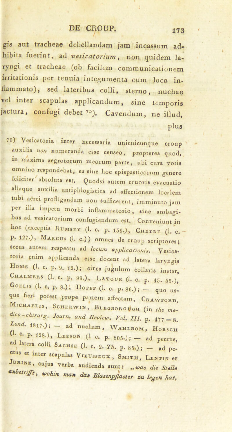 gis aut tracheae debellandam jam incassum ad- hibita fuerint, ad vesicatorium, non quidem la- ryngi et tracheae (ob facilem communicationem irritationis per tenuia integumenta cum loco in- flammato), sed lateribus colli, sterno, nuchae vel inter scapulas applicandum, sine temporis jactura, confugi debet ’°). Cavendum, ne illud, plus j 0) Vesicatoria inter necessaria unicuicunque croup auxilia non numeranda esse censeo, propterea quod, in maxima aegrotorum meorum parte, ubi cura votis omnino respondebat, ea sine hoc epispasticprum genere feliciter absoluta est. Quodsi autem cruoris evacuatio ahaque auxilia amiphlogistica ad affectionem localem tubi aerei profligandam non sufficerent, imminuto jam per illa impetu morbi inflammatorio, sine ambagi- bus ad vesicatorium confugiendum est. Conveniunt in hoc (exceptis Rumsev (1. c. p. 159.), Cheike (1. c. - P- 12,.), Marcus (1. c.)) omnes de croup scriptores; secus autem respectu ad locum applicationis. Vesica- tona enim applicanda esse docent ad latera laryngis Home (1. c. p. 9. 12.); circa jugulum collaris instar, Chalmeus (1. c. p. 99.), Laiour (1. c. p. 45- 55-), Gobeis (1. c. p. 8.), IIopeb (1. c. p.86.)} - quo us- que fieri potest prope partem affectam, Crawford, Michaelis, Scherwim , Beegborough (in t/ie me- dico - chirurg. Journ. and Review. Vol. III. p. 477 _ 8. Lund. 1817.); — ad nucham. Wahibom, Horsch • c- P- 1280, Leeson (1. c. p. 8050; — ad pectus, • f atera colli Sachse (1. c. 2. Th. p. 850; - ad pe- ctus et inter scapulas Vxeusseux , Smiih, Lbmtin et .R,ME’ CU]U8 V6rba *udienda SUnt; die Steli e W0hin ^ Blasenpjlaster zu legen hat.