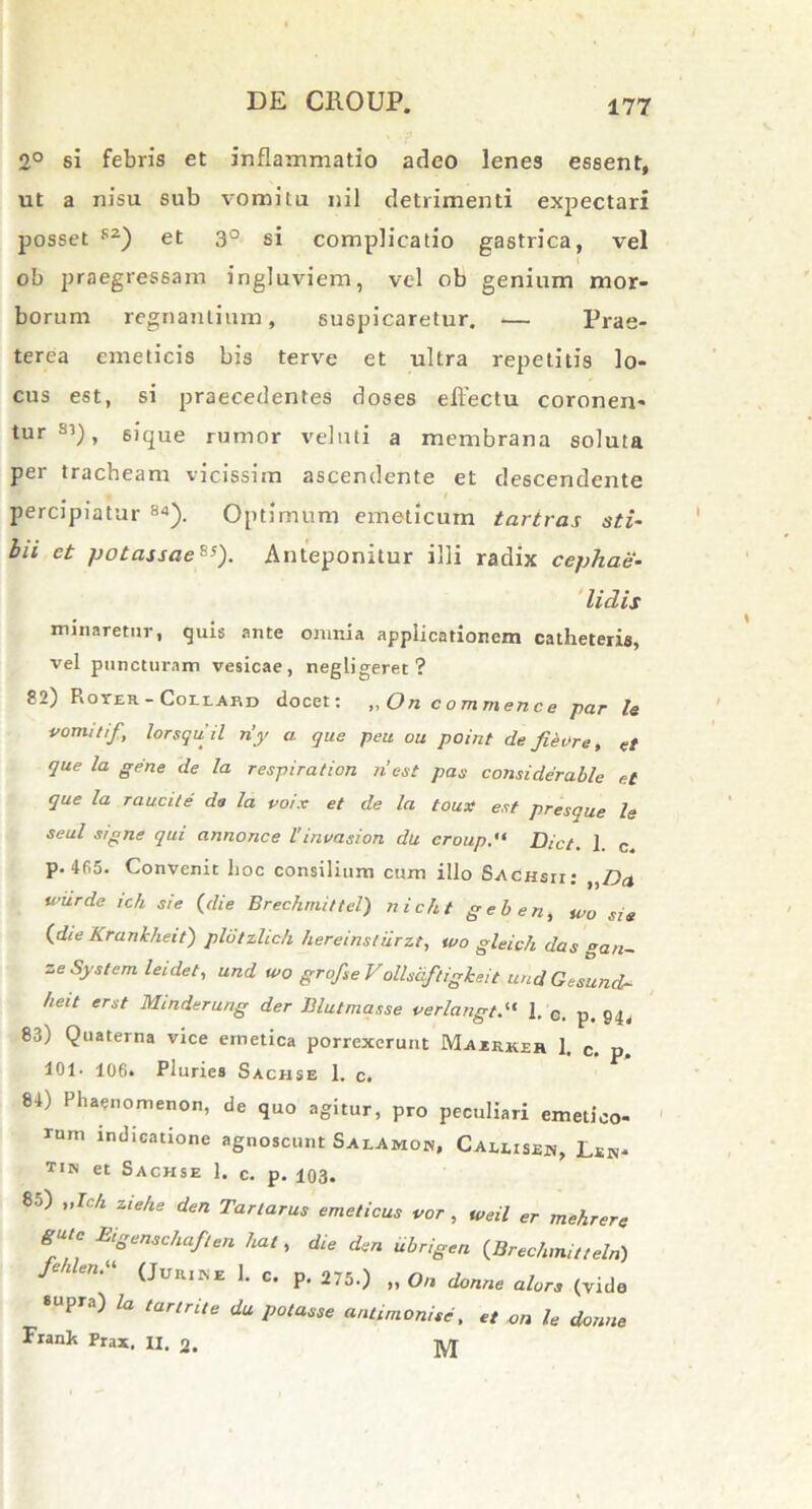 2° si febris et inflammatio adeo lenes essent, ut a nisu sub vomitu nil detrimenti expectari posset sz) et 3° si complicatio gastrica, vel ob praegressam ingluviem, vel ob genium mor- borum regnantium, suspicaretur. — Prae- terea emeticis bis terve et ultra repetitis lo- cus est, si praecedentes doses effectu coronen- tur s’), sique rumor veluti a membrana soluta per tracheam vicissim ascendente et descendente percipiatur 84). Optimum emeticum tartras sti- bii ct /jotassae8;). Anteponitur illi radix cephae- lidis minaretur, quis ante omnia applicationem catheteris, vel puncturam vesicae, negligeret ? 82) Roter - Coilabd docet: „On commence par Is vomitif , lorsquil n’y a que peu ou point de fieore, et que la gene de la respiration ii est pas considerable et que Ia raucite da la voix et de la toux est presque le seul signe qui annonce l’invasion du eroupDict. 1 c p. 465. Convenit hoc consilium cum illo Sachsii; „Da wiirde ich sie (die Brechmittel) nicht gei) en, wo sis (die Krankheit) pldtzlich hereinsliirzt, tuo gleich das gan~ ze System leidet, und wo grofseVollsciftigheit and Gesund- heit er st Minderung der Blutmasse verlangt1. e. p. 94, 83) Quaterna vice emetica porrexerunt Majerker 1. c. p 101. 106« Pluries Sachse 1. c. 84) Phaenomenon, de quo agitur, pro peculiari emetico- rum indicatione agnoscunt Salamon, Caleisen, Len- tus et Sachse 1. c. p. 103. 85) „Ich ziehe den Tartarus emeticus vor , uteil er mehrere gute Eigenschaften liat, die den ubrigen (Brechmitteln) f n“ (JuR1KE 1- c. p. 275.) „0,1 donne alors (vide supra) la tartrile du potasse antimonise, et on le donne Franh Frax. XI. 2. TVT