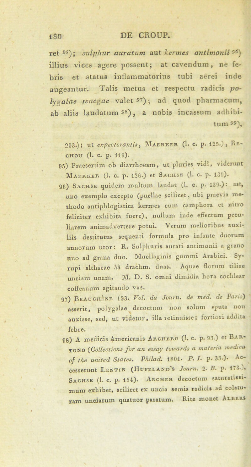 ret DS); sulphur auratum aut hermes autimonii s5) illius vices agere possent; at cavendum, ne fe- bris et status inflammatorius tubi aerei inde augeantur. Talis metus et respectu radicis po- lygalae scnegae valet 97); ad quod pharmacum, ab aliis laudatum98), a nobis incassum adhibi- tum }, 203.); ut expectorantis, Maehkeb (1. c. p. 125.), Re- chou (1. c. p. 119). 95) Praesertim ob diarrhoeam, ut pluries vidi, viderunt Maerker (1. c. p. 126.) et Sachse (1. c. p. 139). 96) Sach.se quidem multum laudat (t. c. p. 139.): a*t, uno exemplo excepto (puellae scilicet, ubi praevia me- thodo antiphlogistica hermes cum camphora et nitro feliciter exhibita fuere), nuilum inde effectum pecu- liarem animadvertere potui. Verum melioribus auxi- liis destitutus sequenti formula pro infante duorum annorum utor: R. Sulphuris aurati antimonii a grano uno ad grana duo. Mucilaginis gumini Arabici. Sy rupi althaeae aa drachm. duas. Aquae florum tiliae unciam unam. !W. t). S. omni dimidia hora cochlear coffeanum agitando vas. 97) BeADCHEKE (23. Vol. du Journ. de med. de Paris) asserit, polygalae decoctum non solum sputa non auxisse, sed, ut videtur, illa ictinuisse; fortiori addita febre. 98) A medicis Americanis Aechero (1. c. p. 93 ) «t Bar- joso (Collectioris for an essay towards a materia medica of the united States. P/iilad. 1801. P• T. p. 33.). Ac- cesserunt Lentin (Hdeeeakds Journ. 2- B. p. 173), Sachse (1. c. p. 154). Archer decoctum saturatissi- mum exliibet, scilicet ex uncia seniis radicis ad colatu- ram unciarum quatuor paratum. Rite monet Aebers