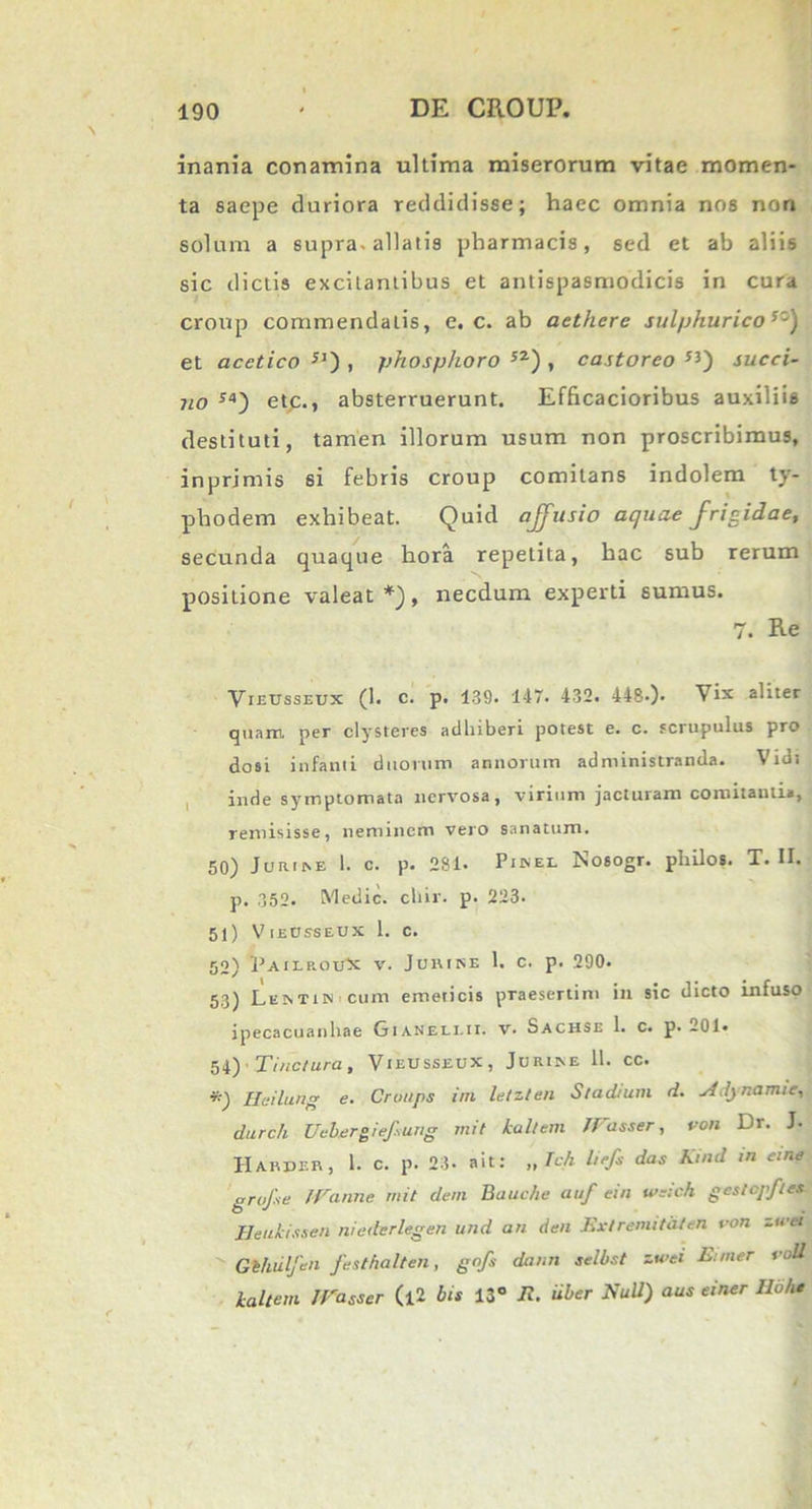 inania conamina ultima miserorum vitae momen- ta saepe duriora reddidisse; haec omnia nos non solum a supra-allatis pharmacis, sed et ab aliis sic dictis excitantibus et antispasmodicis in cura croup commendatis, e. c. ab aethere sulphuricosz) et acctico JJ) , phosphoro 52) , castoreo ”) succi- no S4) etc., absterruerunt. Efficacioribus auxiliis destituti, tamen illorum usum non proscribimus, inprjmis si febris croup comitans indolem ty- phodem exhibeat. Quid affusio aquae frigidae, secunda quaque hora repetita, hac sub rerum positione valeat*), necdum experti sumus. 7. Re Vieusseux (1. c. p. 139. 147. 432. 448-). Vix aliter quam per clysteres adhiberi potest e. c. scrupulus pro dosi infanti duorum annorum administranda. Vidi inde symptomata nervosa, virium jacturam comitanti», remisisse, neminem vero sanatum. 50) Jurim 1. c. p. 281. Phvel Nosogr. philos. T. II. p. 352. Medie, chir. p. 223. 51) Vijecsseux 1. c. 52) PAILROtCX v. Jurike 1. c. p. 290. 53) Lemis cum emeticis praesertim in sic dicto infuso ipecacuanhae Gianeei.ii. v. Sachse 1. c. p. 201* 54) Tinctura, VieUsseux, Jorixe 11. cc. *) Heilung e. Crotips irn letzten Stadium d. j4.!j namie, durch Uebergiefsung mit lallem /Vasser, von Dr. J. Harper, 1. c. p. 23. ait: „ Tch liefs das Kind in eme gruf.se /Vanne mit deni Bauche auf eia weich gestopfles Heukissen niederlegen und an den Ext r emi tat en von zwei Gt/iulfen festhalten, gofs danti selbst zwei Eimer voll lallem JVasser (l2 bis 13° E. uber Null) aus einer Iloh*