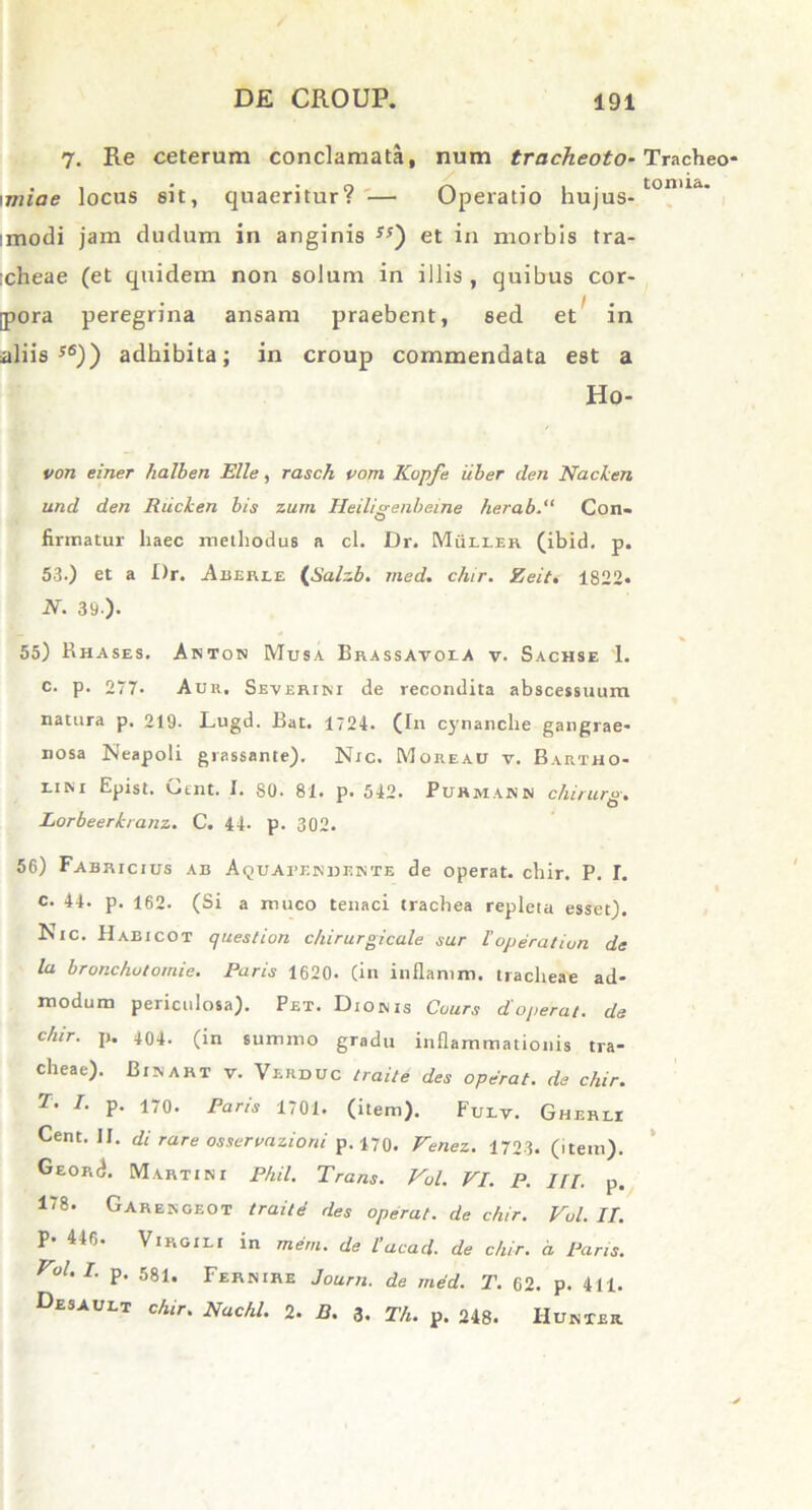 7. Re ceterum conclamata, num tracheoto- \miae locus sit, quaeritur? — Operatio hujus- :modi jam dudum in anginis 5J) et in morbis tra- :cheae (et quidem non solum in illis, quibus cor- pora peregrina ansam praebent, sed et in aliis56)) adhibita; in croup commendata est a Ho- von einer lialben Elie, rasch vom Kopfe iiber den Nacken und den Riicken bis zum Heiligenbeine herab. Con- firmatur liaec methodus a cl. Dr. Miiton (ibid. p. 53.) et a Dr. Aberee (Salzb. med. chir. Zeit. 1822- N. 39.). 55) Rhases. Aktos Musa Brassavoea v. Sachse I. c. p. 277* Auu, Severum de recondita abscessuum natura p. 219. Lugd. Bat. 1724. (In cynanche gangrae- nosa Neapoli grassante). Nic. Moreau v. Bartho- lini Epist. Cent. I. 80. 81. p. 542. Puhmasn chirurs. Lorbeerkranz. C. 44- p. 302. 56) Fabricius ab Aquabendente de operat, chir. P. I. c. 44. p. 162. (Si a muco tenaci trachea repleta esset). Nic. Habicot queslion chirurgicale sur l'operatiun de la bronchutomie. Paris 1620. (in inflamm. tracheae ad- modum periculosa). Pet. Dionis Cours d'operat, de chir. p. 404. (in summo gradu inflammationis tra- cheae). Binart v. Verduc traite des operat, de chir. T- I. p. 170. Paris 1701. (item). Fulv. Gherli Cent. If. di rare osservazioni p. 170, Venez. 1723. (item). Georc). Martini Phil. Trans. Vol. VI. P. III. p. 178. Garengeot traite des operat, de chir. Vol. II. P 446* Virgili in mern. de lacad. de chir. a Paris. Vol.I. p. 581, Fernire Journ. de med. T. 62. p. 411. Desaubt chir. Nachl. 2. B. 3. Th. p. 248. IIunter Tracheo- toiuia.