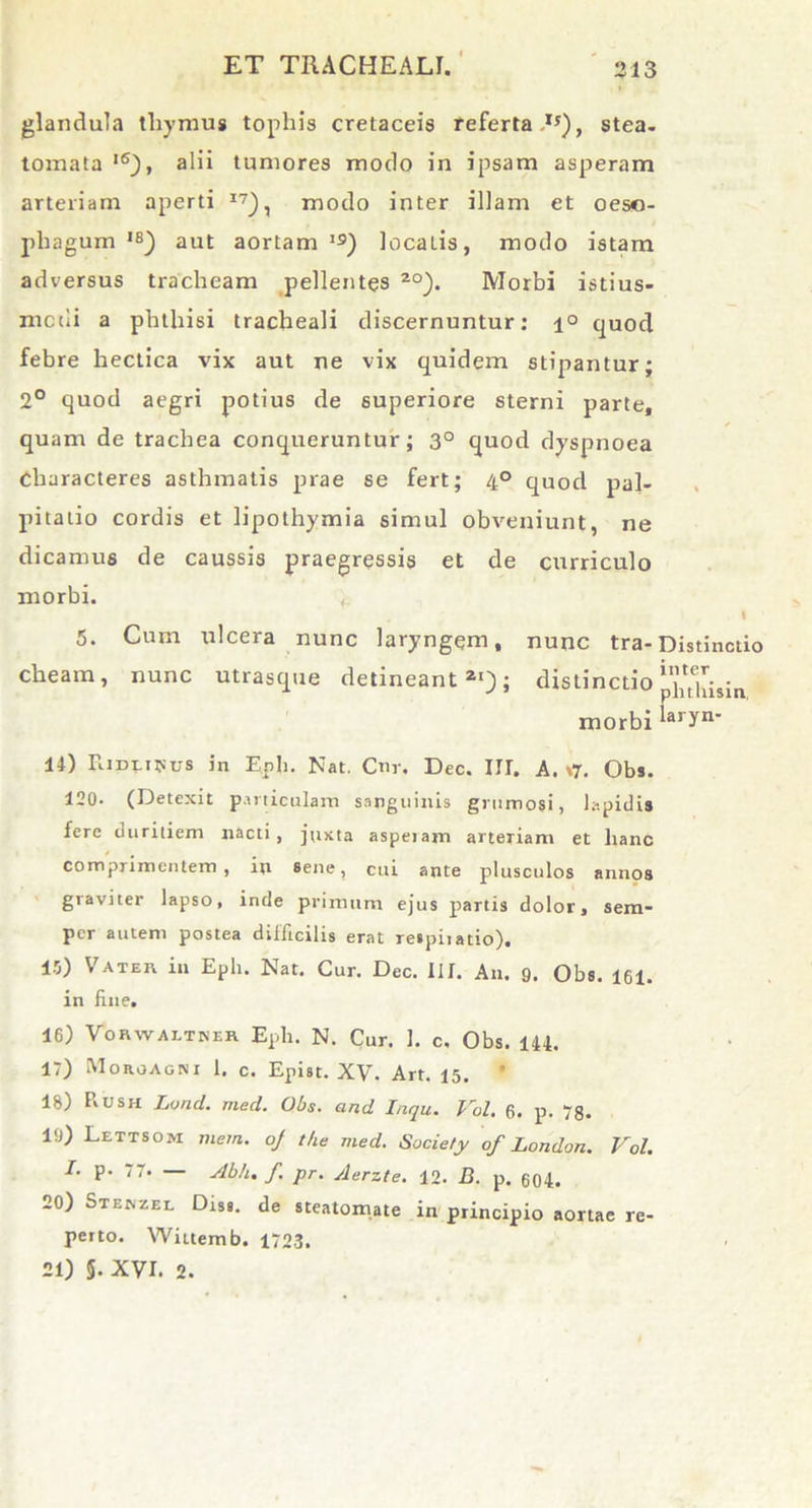 glandula thymus tophis cretaceis referta IJ), stea- tomata l6), alii tumores modo in ipsam asperam arteriam aperti I7), modo inter illam et oeso- phagum ,s) aut aortam13) localis, modo istam adversus tracheam pellentes 20). Morbi istius- mciii a phthisi tracheali discernuntur: i° quod febre hectica vix aut ne vix quidem stipantur; 2° quod aegri potius de superiore sterni parte, quam de trachea conqueruntur; 3° quod dyspnoea Characteres asthmatis prae se fert; 4° quod pal- pitatio cordis et lipothymia simul obveniunt, ne dicamus de caussis praegressis et de curriculo morbi. t. I 5. Cum ulcera nunc laryngem, nunc tra- Distinctio cheam, nunc utrasque detineant21); distinctio ‘‘hthisin morbi laryn* 14) Ridlipus in Eph. Nat. Cnv. Dec. III. A. \7. Obs. 120- (Detexit particulam sanguinis grumosi, lapidi» fere duritiem nacti , juxta aspetam arteriam et hanc comprimentem, in sene, cui ante plusculos annos graviter lapso, inde primum ejus partis dolor, sem- pcr autem postea difficilis erat respiiatio). 15) Vater in Eph. Nat. Cur. Dec. III. An. 9. Obs. 161. in fine. 16) Vorwaitker Eph. N. Cur. 1. c, Obs. 144. 17) Morgagni 1. c. Epist. XV. Art. 15. ' ls) PvUsh Lond. med. Obs. and Inqu. Vol. 6. p. 78. 19) Lettsom mera, oj t/ie med. Society of London. Vol. I. p. 77. — Abh. f. pr. Aerzte. 12. B. p. 604. 20) Stenzel Disi. de steatomate in principio aortae re- perto. Wiitemb. 1723. 21) §• XVI. 2.