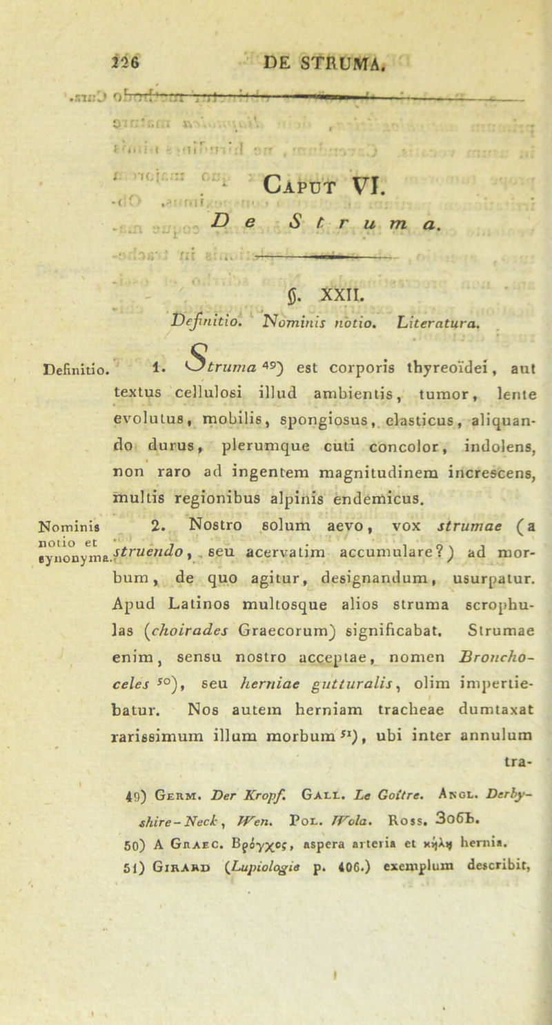 9'i r:‘ :.fii *\ f '■»>•/-« • <1 i r> !TI' X. iK.I IO oc; -< rm. MI D Caput VI. Struma. -• ,MY ' m S 5. XXII. Dejinitio. Nominis notio. Literatura. Definitio. 1- Struma,*5') est corporis thyreoidei, aut textus cellulosi illud ambientis, tumor, lente evoluLus, mobilis, spongiosus, elasticus, aliquan- do durus, plerumque cuti concolor, indolens, non raro ad ingentem magnitudinem increscens, multis regionibus alpinis endemicus. Nominis 2. Nostro solum aevo, vox strumae (a eynon/ma.vriruew^°1 ■ 6eu acervatim accumulare?) ad mor- bum, de quo agitur, designandum, usurpatur. Apud Latinos multosque alios struma scrophu- las (choirades Graecorum) significabat. Strumae enim, sensu nostro acceptae, nomen Broncho- celes 50), seu herniae gutturalis, olim impertie- batur. Nos autem herniam tracheae dumtaxat rarissimum illum morbum51), ubi inter annulum tra- I 49) Germ. Der Kropf. Gall. Le Goitre. Angi.. Derby- shire-Nect, TVen. Por. IVola. Ross. 3o6h. 50) A Graec. Bpoyxo;, aspera arteria et xvjXij hernia. 51) Gikard (Lupiologia p. 406.) exemplum describit, I