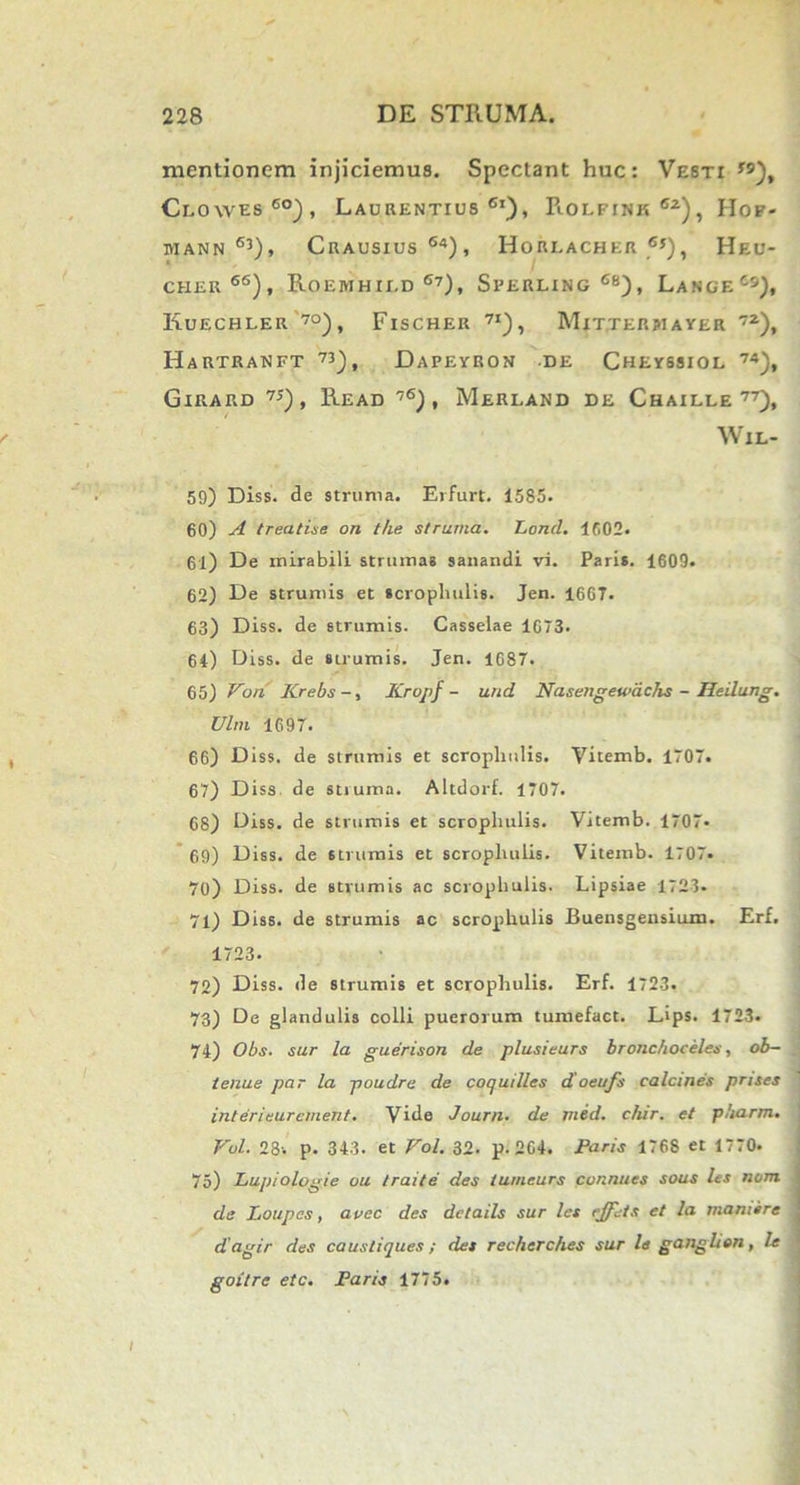 mentionem injiciemus. Spectant huc: Vesti *9), Clowes 6°), Laurentius61), Rolfink 62), Hof- MANN 63), CRAUSIUS 64) , HoRLACHER 6*), HeU- cher66), Roebihii.d 6?), Sperling68), LangeCs), Kuechler 70), Fischer 7I), Mitterjiayer 72), Hartranft 73), Dapeyron de Cheyssiol 74), Girard 75), Read 76), Merland de Chaille 77), WlL- 59) Diss. de struma. Erfurt. 1585. 60) A treatise on the struma. Lond. 1602. 61) De mirabili strumas sanandi vi. Paris. 1609. 62) De strumis et scropliulis. Jen. 1607. 63) Diss. de strumis. Casselae 1673. 64) Diss. de sirumis. Jen. 1687. 65) Von Krebs-, Krvpf - und Nasengewachs - Heilung. Vim 1697. 66) Diss. de strumis et scropliulis. Vitemb. 1707. 67) Diss de struma. Altdorf. 1707. 68) Diss. de strumis et scropliulis. Vitemb. 1707. 69) Diss. de strumis et scropliulis. Vitemb. 1707. 70) Diss. de strumis ac scropliulis. Lipsiae 1723. 71) Diss. de strumis ac scropliulis Buensgensium. Erf. 1723. 72) Diss. de strumis et scropliulis. Erf. 1723, 73) De glandulis colli puerorum tumefact. L*ps. 1723. 74) Obs. sur la guerison de plusieurs bronchoceles, ob- tenue par la poudre de coquilles doeufs calcines prises inter i eur ement. Vide Journ. de med. chir. et pharm. Vul. 28-. p. 343. et Vol. 32. p. 264. Paris 1768 et 1770. 75) Lupiologie ou traite des tumeurs connues sous les nem. de Loupes, avec des details sur les ejfets et la mani er e dagir des caustiques; des recherches sur le ganglion, le goitre etc. Paris 1775.