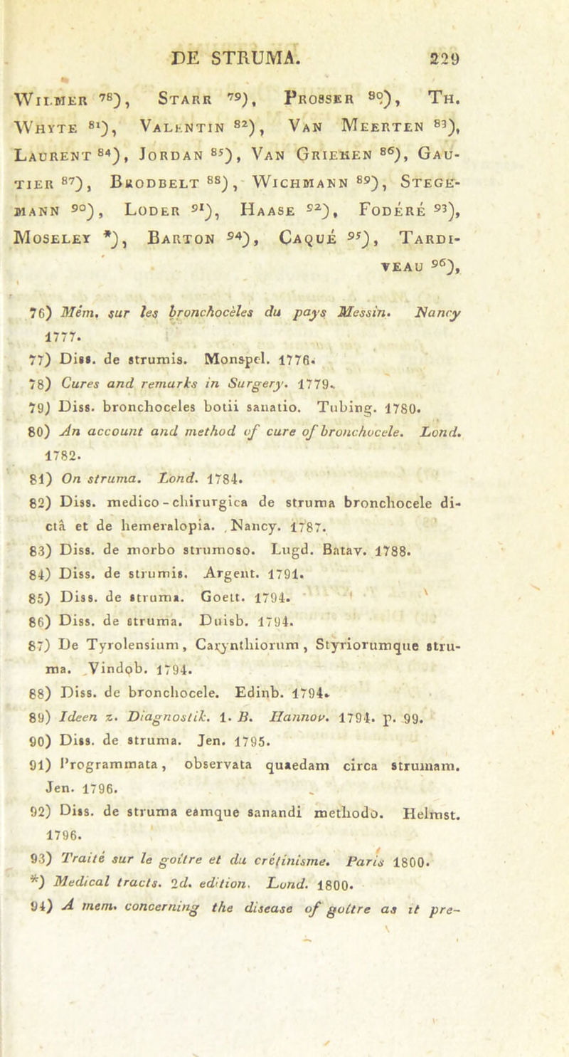 Wii.mer 7E), Starr 79), Probser 8°), Th. Whyte 81), Valkntin 82), Van Meerten 83), Laurent84), Jordan 85), Van Grieken 86), Gau- TIER 87), BliODBELT 8S) , WlCHMANN89), St£GE> J1ANN 90) , LODER 9l), HaASE s2), FODERE 93), Moseley *), Barton 94), Caque 9j), TARD£- VEAU 96), 76) Mem. sur les Ironchoceles du pays Messin. Nancy 1777. 77) Diu. de strumis. Monspel. 1776« 78) Cures and remarks in. Surgery. 1779*. 79) Diss. bronchoceles botii sanatio. Tubing. 1780. 80) Jln account and method of cure of bronchucele. Lond. 1782. 81) On struma. Lond. 1784. 82) Diss. medico - chirurgica de struma broncliocele di- cta et de hemeralopia. , Nancy. 1787. 83) Diss. de morbo strumoso. Lugd. Batav. 1788. 84) Diss. de strumis. Argent. 1791. 85) Diss. de struma. Goett. 1794. 86) Diss. de otruma. Duisb. 1794. 87) De Tyrolensium, Cayntliiorum , Styriorumque stru- ma. Vindob. 1794. 68) Diss. de broncliocele. Edinb. 1794» 89) Ideen z. Diagnoslik. 1. B. IIanno v. 1794. p. 99. 90) Diss. de struma. Jen. 1795. 91) Programmata, observata quaedam circa strumam. Jen. 1796. 92) Diss. de struma eamque sanandi methodo. Helmst. 1796. 93) Traite sur le goitre et du crctinisrne. Paris 1800. *) Medical tracts. id. edition. Lond. 1800* 94) A mem. concernmg the disease of goitre aa it pre-