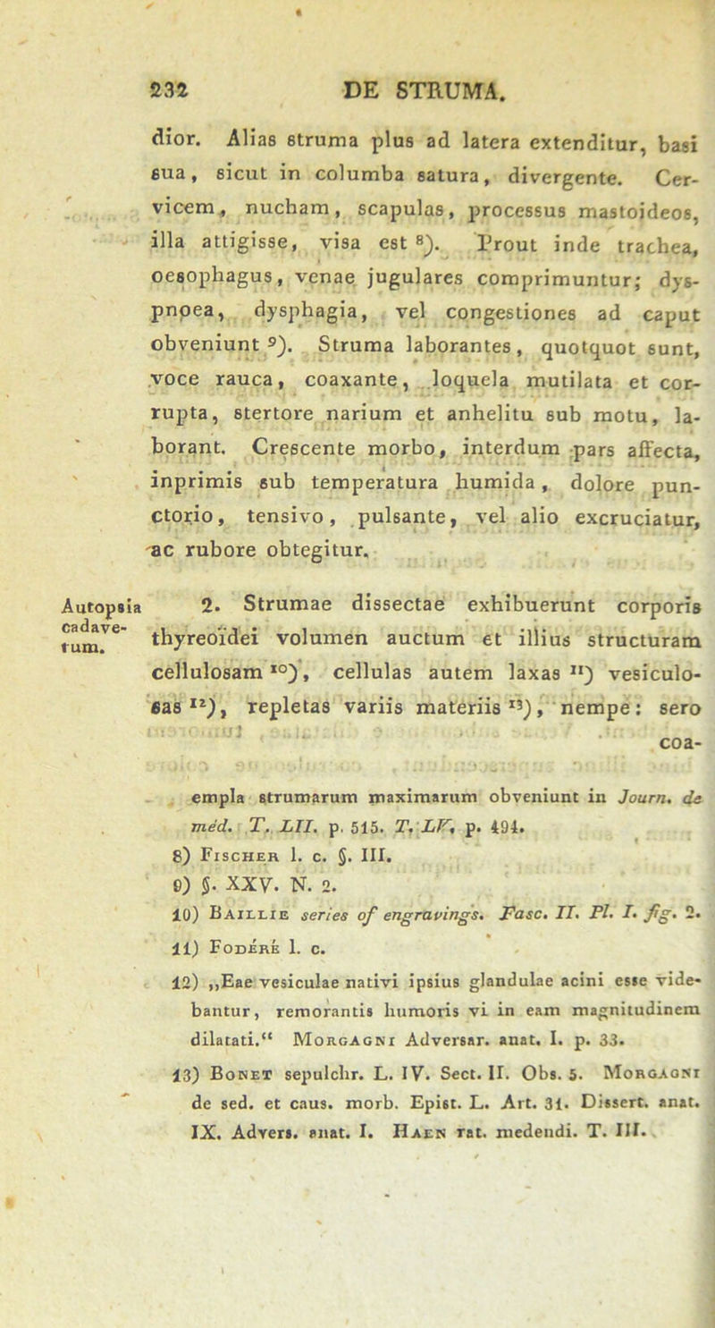 dior. Alias struma plus ad latera extenditur, basi sua, sicut in columba satura, divergente. Cer- vicem, nucham, scapulas, processus mastoideos, illa attigisse, visa est s). Prout inde trachea, oesophagus, venae jugulares comprimuntur; dys- pnoea, dysphagia, vel congestiones ad caput obveniunt9). Struma laborantes, quotquot sunt, voce rauca, coaxante, loquela mutilata et cor- rupta, stertore narium et anhelitu 6ub motu, la- borant, Crescente morbo, interdum pars affecta, inprimis sub temperatura humida , dolore pun- ctorio, tensivo, pulsante, vel alio excruciatur, ac rubore obtegitur. Autopsia 2. Strumae dissectae exhibuerunt corporis rum.Ve thyreoidei volumen auctum et illius structuram cellulosam10), cellulas autem laxas11) vesiculo- sas11), repletas variis materiis13), nempe: sero l ': • • I' U 3 '!* • • .:• coa- empla strumarum maximarum obveniunt in Journ. de med. T, HI. p. 515. T. LF, p. 494. 8) Fischer 1. c. §. III. S) J. XXV. N. 2. 10) Baillie series of engravings. Fasc. IL Pl. T. Jig. 2. 11) Fodere 1. c. 12) ,,Eae vesiculae nativi ipsius glandulae acini esse vide- bantur, remorantis humoris vi in eam magnitudinem dilatati.“ Morgagni Adversar, anat. I. p. 33. 13) Bonet sepulchr. L. IV. Sect. II. Obs. 5. Morgaoni de sed. et caus. morb. Epist. L. Art. 31. Dissert. anat. IX. Advers. anat. I. IIaen rat. medendi. T. III.