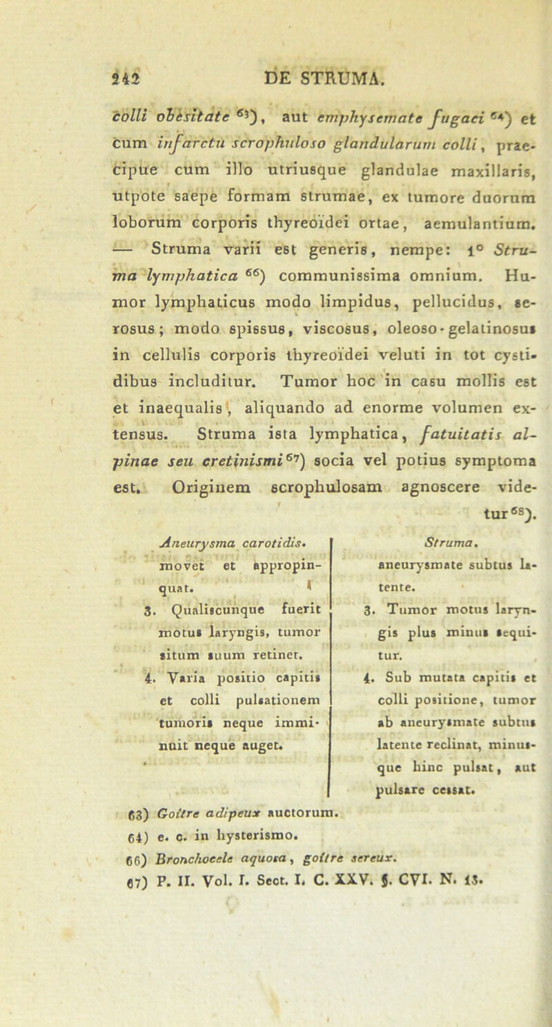 colli obesitate6*'), aut emphysemate fugaci6*) et cum infarctu scrophuloso glandularum colli, prae- cipue cum illo utriusque glandulae maxillaris, utpote saepe formam strumae, ex tumore duorum loborum corporis thyreoidei ortae, aemulantium. — Struma varii est generis, nempe: l° Stru- ma lymphatica 66) communissima omnium. Hu- mor lymphaticus modo limpidus, pellucidus, se- rosus; modo spissus, viscosus, oleoso - gelatinosus in cellulis corporis thyreoidei veluti in tot cysti- dibus includitur. Tumor hoc in casu mollis est et inaequalis , aliquando ad enorme volumen ex- tensus. Struma ista lymphatica, fatuitatis al- pinae seu cretinismi67) socia vel potius symptoma est. Originem scrophulosam agnoscere vide- tur68). Aneurysma carotidis. movet et appropin- quat. 3. Qualiscunque fuerit motu* laryngis, tumor situm *uum retinet. 4. Varia positio capiti» et colli pulsationem tumori* neque immi- nuit neque auget. 63) Goitre adipeux auctorum. 64) e. c. in hysterismo. Struma. aneurysmate subtus la- tente. 3. Tumor motus laryn- gis plus roinu» «equi- tur. 4. Sub mutata capitis et colli positione, tumor ab aneurysmate subttit latente reclinat, minus- que hinc pulsat, aut pulsare cessat. 66) Bronchoeele aquosa, goitre sereux. 67) P. II. Vol. I. Sect. I. C. XXV. 5. CVI- N. 13.