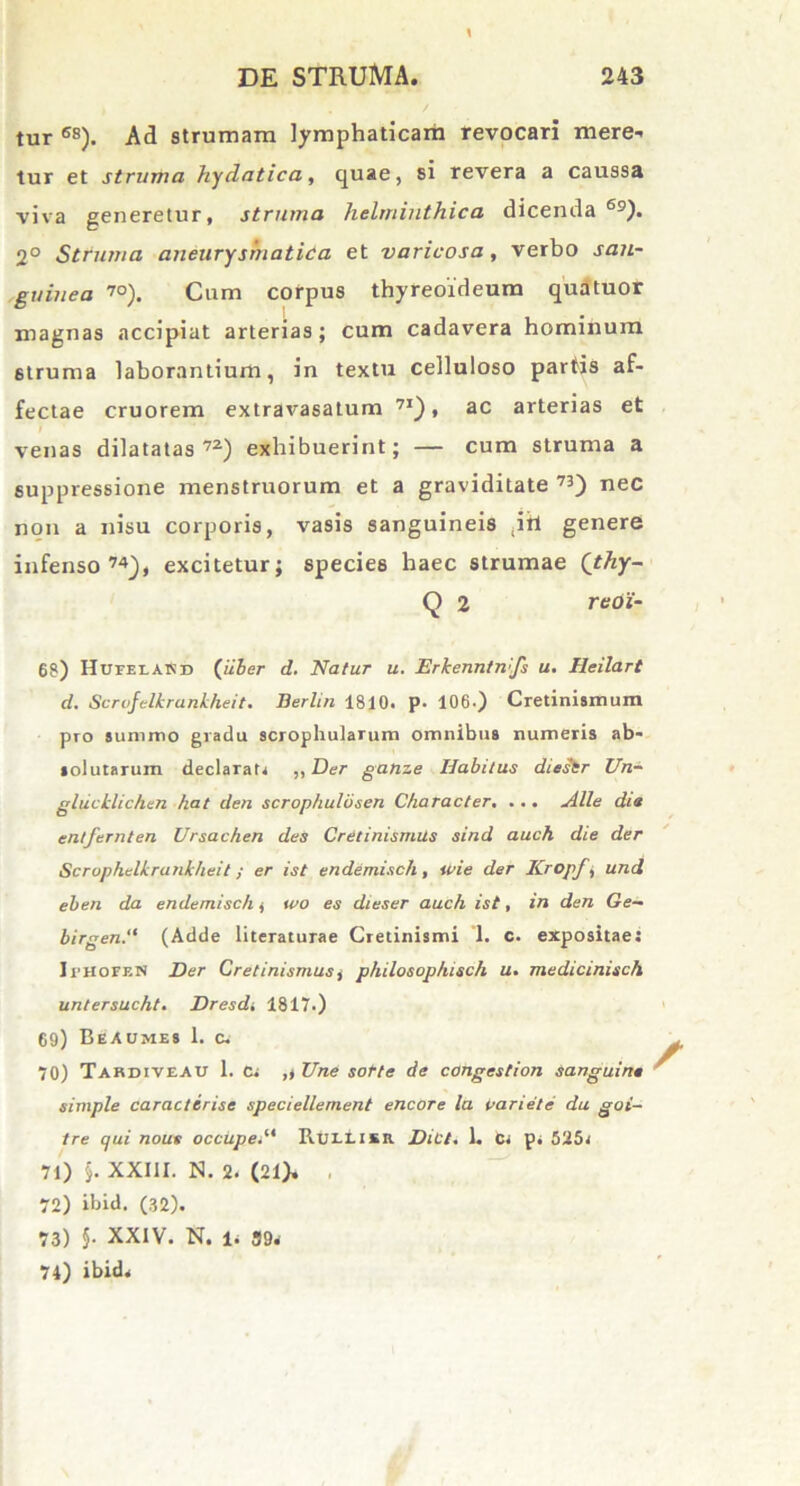 tur 6S). Ad strumam lymphaticam revocari mere- tur et struma hydatica, quae, si revera a caussa viva generetur, struma helminthica dicenda69). 2° Struma aneuryshiatica et varicosa , verbo san- guinea 70). Cum corpus thyreoideum quatuor magnas accipiat arterias; cum cadavera hominum struma laborantium, in textu celluloso partis af- fectae cruorem extravasatum 71) , ac arterias et venas dilatatas72) exhibuerint; — cum struma a suppressione menstruorum et a graviditate 73) nec non a nisu corporis, vasis sanguineis (ih genere infenso74), excitetur; species haec strumae (thy- Q 2 reoi- 68) HuiilaSd («Ser d. Natur u. Erkenntmfs u. Heilart d. Scrofelkrankheit. Berlin 1810. p. 106.) Cretinismum pro summo gradu scrophularum omnibus numeris ab- solutarum declarat, ,, Der ganze Habitus diestr Un- glucklichen hat den scrophulbsen Character. ... Alie dia entfernten Ursachen des Cretinismus sind auch die der Scrophelkrankheit; er ist endemisch , ipie der Kropf, und eben da endemisch, wo es dieser auch ist, in den Ge- birgen.“ (Adde literaturae Cretinismi ’1. c. expositae: IriioFF.N Der Cretinismus, philosophisch u. medicinisch untersucht. Dresd, 1817.) 69) BeAumes 1. c. 70) Tahdiveau 1. C, ,, Une sorte de congestion sanguina simple caracterise speciellement encore la Pariete du goi- tre qui nous occupet* RulIikr Dict. 1. fc, p, 525, 71) §. XXIII. N. 2. (21), 72) ibid. (32). 73) 5- XXIV. N. 1, 39, 74) ibid.