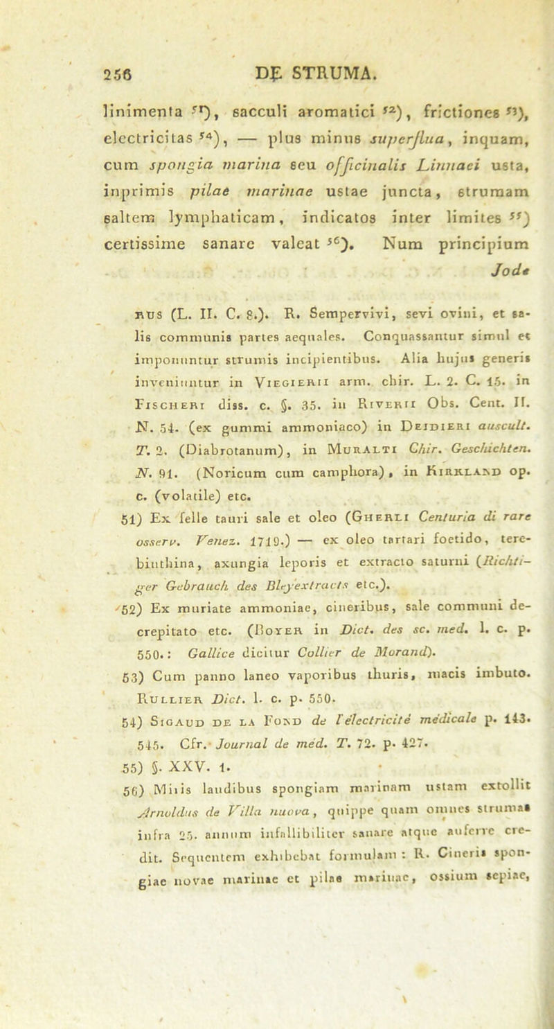 linimenta''1), sacculi aromatici’2), frictiones”), elcctricitas ’4), — plus minus supcrjlna, inquam, cum spongia marina seu officinalis Limiaei usta, in,primis pilae marinae ustae juncta, strumam 6altem lymphaticam, indicatos inter limites ”) certissime sanare valeat ’6). Num principium Jod* btjs (L. II. C. 8.). R. Sempervivi, sevi ovini, et sa- lis communis partes aequales. Conquassantur simul et imponuntur strumis incipientibus. Alia hujus generis inveniuntur in Viegierii arm. chir. L. 2. C. 15. in Fischeri diss. c. §. 35. in RtVERit Obs. Cent. II. N. 54- (ex gummi ammoniaco) in Deidieri auscult. T. 2. (Diabrotanum), in Muralii Chir. Geschichten. N. 91. (Noricum cum camphora) , in Kirklam) op. c. (volatile) etc. 51) Ex feli e tauri sale et oleo (Gherli Centuria di rare ossem. Venez. 1719.) — ex oleo tartari foetido, tere- binthina, axungia leporis et extracto saturni (Richti- per Gebrauch des Bh-jextracts etc.). /52) Ex muriate ammoniae, cineribus, sale communi de- crepitato etc. (Hoyer in Dict. des sc. med. 1. c. p. 550.: Gallice dicitur Collier de Morand). 53) Cum panno laneo vaporibus thuris, macis imbuto. Rullier Dict. 1. c. p. 550- 54) Sigaud DE EA Foxd de l' electricit e medicale p. 143. 545. Cir. Journal de med. T. 72. p. 427. 55) §• XXV. 1. 56) Mitis laudibus spongiam marinam ustam extollit jjrnoldus de Villa nuova, quippe quam omnes struma» infra 25. annum iufnllibiliter sanare atque auferre cre- dit. Sequentem exhibebat formulam : R. Cineris spon- giae novae marinae et pilae marinae, ossium sepiae,