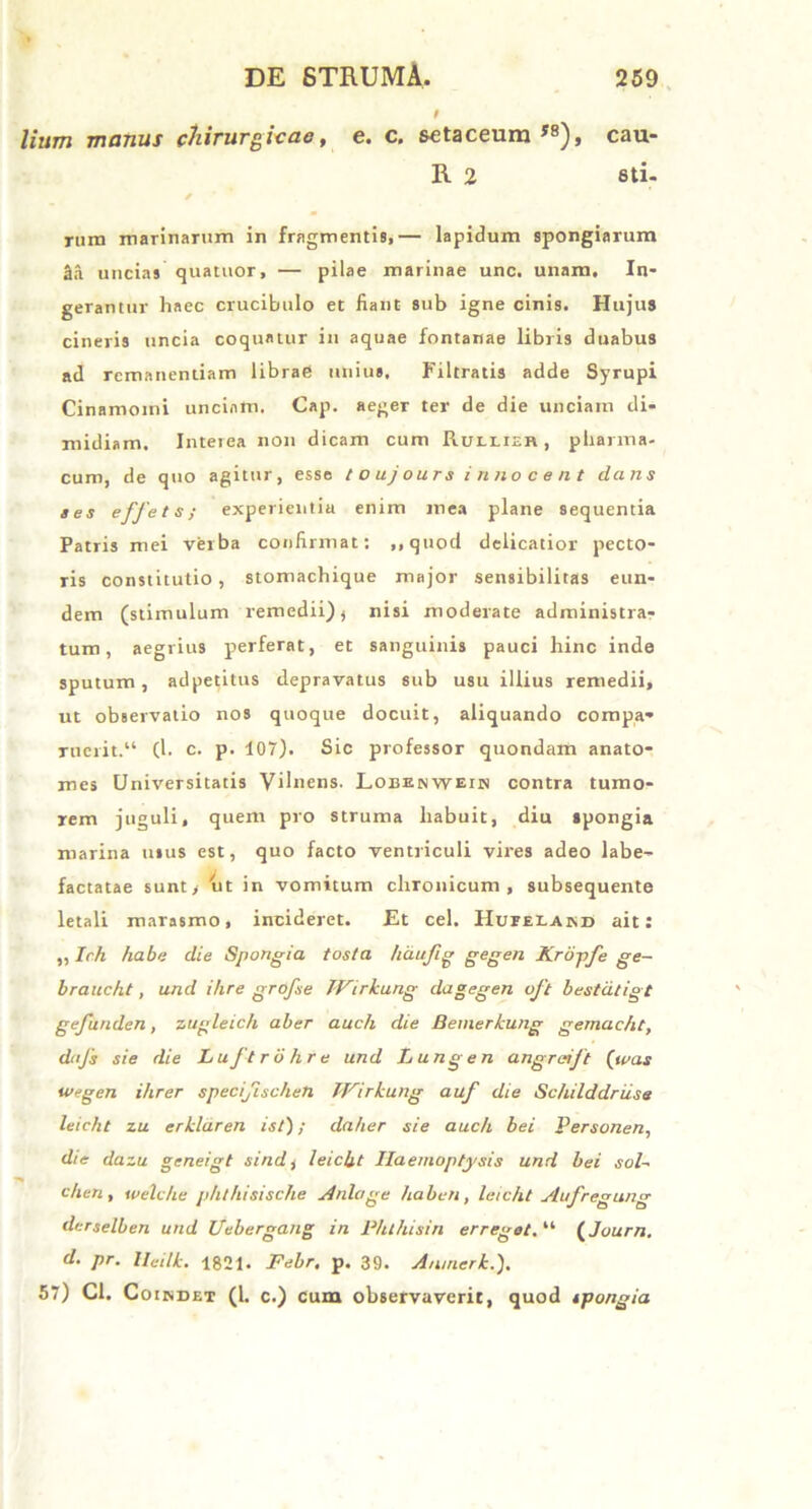 t lium manus chirurgicae, e. c. setaceum J8), cau- R 2 sti- rum marinarum in fragmentis,— lapidum spongiarum 2a uncias quatuor, — pilae marinae unc, unam. In- gerantur liaec crucibulo et fiant sub igne cinis. Hujus cineris uncia coquatur in aquae fontanae libris duabus ad remanendam librae unius, Filtrads adde Syrupi Cinamoini unciam. Cap. aeger ter de die unciam di- midiam. Interea non dicam cum Ruelieb , pharma- cum, de quo agitur, esse t o uj ours i nno c e n t dans aes effeta; experientia enim mea plane sequentia Patris mei verba confirmat; ,,quod delicatior pecto- ris constitutio , stomachique major sensibilitas eun- dem (stimulum remedii)) nisi moderate administra- tum, aegrius perferat, et sanguinis pauci hinc inde sputum, ad petitus depravatus sub usu illius remedii, ut observatio nos quoque docuit, aliquando compa- ruerit.“ (1. c. p. 107). Sic professor quondam anato- mes Universitatis Vilnens. LoEENWEriN contra tumo- rem juguli, quem pro struma habuit, diu spongia marina usus est, quo facto ventriculi vires adeo labe- factatae sunt, 'ut in vomitum chronicum, subsequente letali marasmo, incideret. Et cel. Huislard ait: ,, Ich habe die Spongia tosta hdufig gegen Kropfe ge- braucht, and ihre grofse TVirkung dagegen oft bestatigt gefunden, zugleich aber auch die Bemerkung gemacht, dttfs sie die Luftrohre und Lungen angreijt (tuas wegen ihrer specifiseheti TVirkung auf die Schilddriise leieht zu erklaren ist); daher sie auch bei Personen, die dazu geneigt sindj leieht Haemoptysis und bei sol~ ehen, welc/ie phthisisclie Ardoge haberi, leieht Aufregung derselben und Uebergang in Phthisin erreget. “ (Journ. d. pr. lleilk. 1821. Febr. p. 39. Anmerk.). 57) Cl. Coindet (1. c.) cum observaverit, quod tpongia