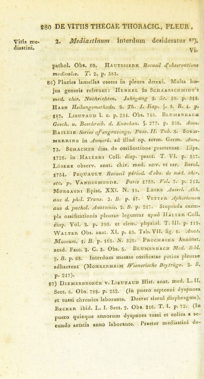 Vitia me- diastini. 2. Mediastinum interdum desideratur 87). Vi- pathol. Obs, 60. Hautesierk Recueil cC observationi medicales. T. 2, p. 583. 86) Pluries lamellas osseas in pleura detexi. Multa liu- jus generis refeTunt: Henkee in Sciiaarschmidt’* jned. chir. Nachric/iten. Jahrgang 3. St. 39. p. 311. Haen Heilungsmethode. 9. Th. I. Kap. $. 3. B. 4* p. 187. Lieutaud 1. c. p. 234. Obs. 74G. Blomisbach Gesch. u. Beschreib. d. Knochen. §. 277. p. 338. Anm. Baillie Series of engravirtgs. Fasc■ Id- Tab. 3. Soe>i- merriso in Anmerh. ad illud op. serm. Germ. Anm.■ 73. Schacher diss. de ossificatione praeternat. Lips. 1726. in Halleri Coli. disp. pract. T. VI. p. 337. Loseke observ. anat. cliir. med. nov. et rar. Berol. 1754. Peqitault Recueil periud. d obs. de med. chir. etc. p. VAKDERMOsnE. Paris 1757. Fui. 7. p. 212. Morgagni Epist. XXI. N. 19. Leske Auserl. Abh. aus d. phil. Trans. 2. B. p. 47. Vetter Aphorimien aus d. pathol. Anatomie. 2. B. p. 217. Stupenda exem- pla ossificationis pleurae leguntur apud IIalier Coli, disp. Vol. 2. p. 390. et elem. physiol. T. III. p- 119. Walter Obs. anat. XI. p. 43. Tab. VII. fig. 6. Anat. Museum. 1. B. p. 161. N. 326- Prochaska Annotat, acad. Fasc. 3. C. 3. Obs. 5. Blumenbach Med. Bibi. 2. B. p. 68. Interdum massae ossificatae potius pleurae adhaerent (Mohrenheim IFienerische Beytrdge. 2. B. p. 217). 87) Diemerbroeck v. Lieutaud Hist. anat. med. L. II. Sect. 6. Obs. 792. p. 252. (In puero septenni dyspnoea pt tussi chronica laborante. Deerat simul diaphragma). Becker ibid. L. I. Sect. 2. Obs. 216. T. I. P- 72. (In puero quinque annorum dyspnoea tussi ct colica a se- cundo aetatis anno laborante. Praeter mediastini de-