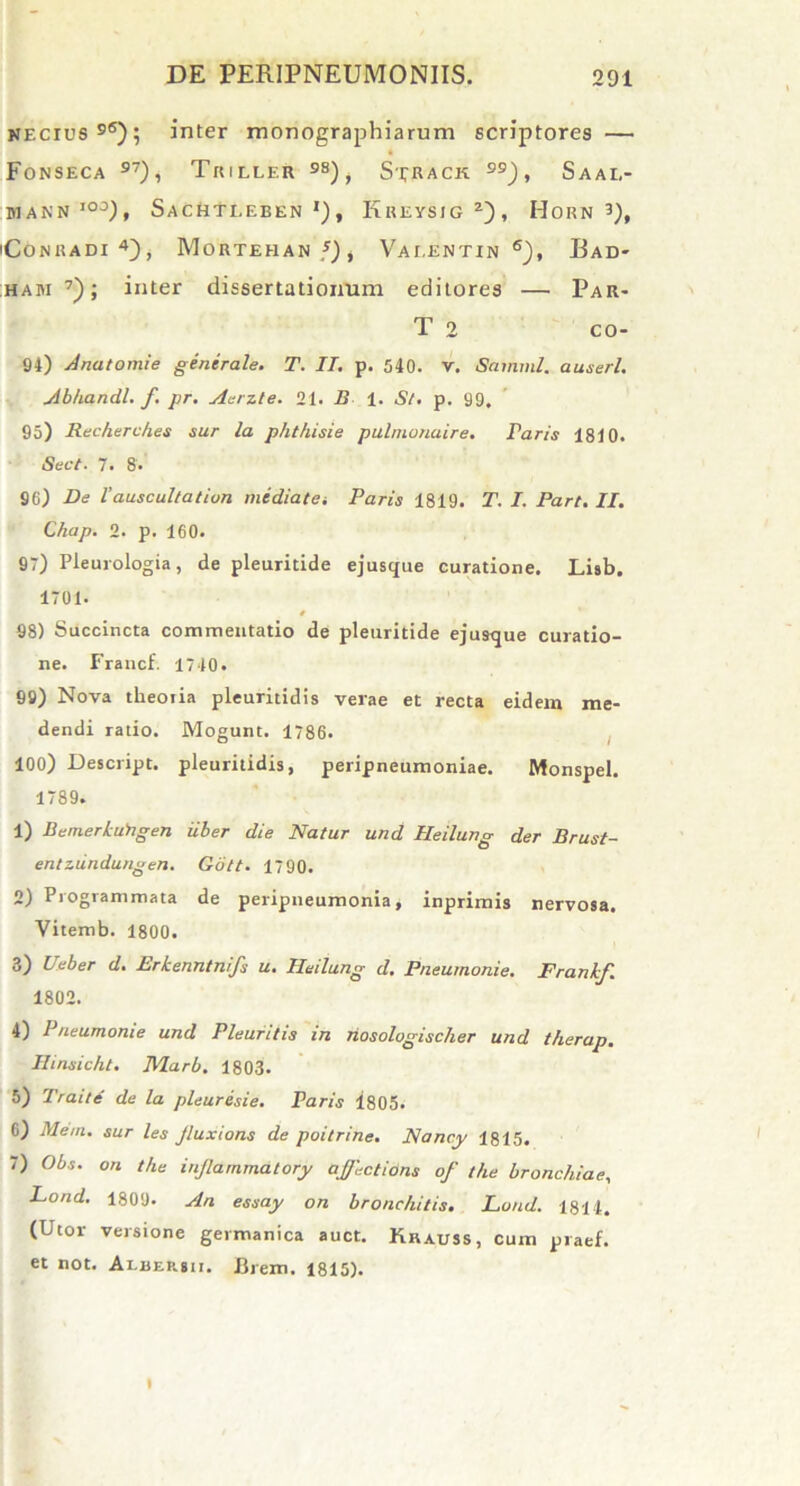 NEcrus96); inter monographiarum scriptores — Fonseca 97), Triller 98) i Sxkack 99 ), Saae- P1ANN IO°), SaCHTEEBEN *) , KrEYSIG z) , HoRN 3), 'CONUADI 4), MoRTEHAN J)i Vaeentin 6), Bad* haji 7); inter dissertationum editores — Par- T 2 co- 94) Anatomie generale. T. II. p. 540. v. Samml. auserl. Abhandl. f. pr. Aerzte. 21. B 1. St. p. 99. 95) Recherch.es sur la phthisie pulnionaire. raris 1810. Sect. 7. 8. 96) De l'auscultation mediata Paris 1819. T. I. Part. II. Chap. 2. p. 160. 97) Pleurologia, de pleuritide ejusque curatione. Lisb. 1701. 98) Succincta commentatio de pleuritide ejusque curatio- ne. Francf. 1710. 99) Nova tlieoiia pleuritidis verae et recta eidem me- dendi ratio. Mogunt. 1786. 100) Descript. pleuritidis, peripneumoniae. Monspel. 1789. 1) BemerkuYigen uber die Natur und Heilung der Brust- entzundungen. Gott. 1790. 2) Programmata de peripneumonia, inprimis nervosa. Vitemb. 1800. 3) Ueber d. Erkenntnifs u. Heilung d. Pneumonie. Frankf. 1802. 4) Pneumonie und Pleuritis in riosologischer und therap. Ilinsicht. Marb. 1803. 5) Traite de la pleuresie. Paris 1805. 6) Meni, sur les Jluxions de poitrine. Nanc.y 1815. 7) Obs. on the injlammatory affections of the branchiae, Lond. 1809. An essay on bronchitis. Lond. 1814. (Ltor versione gei manica auct. Krauss, cum praef. et not. Albersii. lirem. 1815).